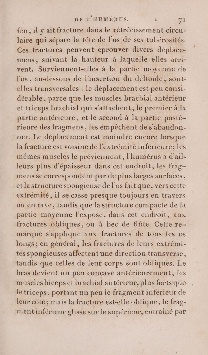 feu , il y ait fracture dans le rétrécissement cireu- laire qui sépare la tête de l'os de ses tubérosités. Ces fractures peuvent éprouver divers déplace- mens, suivant la hauteur à laquelle elles arri- vent. Surviennent-elles à la partie moyenne de l'os, au-dessous de l'insertion du deltoïde, sont- elles transversales : le déplacement est peu consi- dérable, parce que les muscles brachial antérieur et triceps brachial qui s’attachent, le premier à la | partie antérieure, et le second à la partie posté- rieure des fragmens, les empêchent de s’abandon- ner. Le déplacement est moindre encore lorsque la fracture est voisine de l'extrémité inférieure; les mêmes muscles le préviennent, l'humérus à d’ail- leurs plus d'épaisseur dans cet endroit, les frag- mens se correspondént par de plus larges surfaces, et la structure spongieuse de l'os fait que, vers cette extrémité, 1l se casse presque toujours en travers ou en rave, tandis que la structure compacte de la partie moyenne l’expose, dans cet endroit, aux fractures obliques, ou à bec de flûte. Cette re- marque s'applique aux fractures de tous les os longs ; en général ; les fractures de leurs extrémi- tés spongieuses affectent une direction transverse, tandis que celles de leur corps sont obliques. Le bras devient un peu concave antérieurement, les muscles biceps et brachial antérieur, plus forts que le triceps, portant un peu le fragment inférieur de leur côté; mais la fracture est-elle oblique, le frag- mentinférieur glisse sur le supérieur, entrainé par