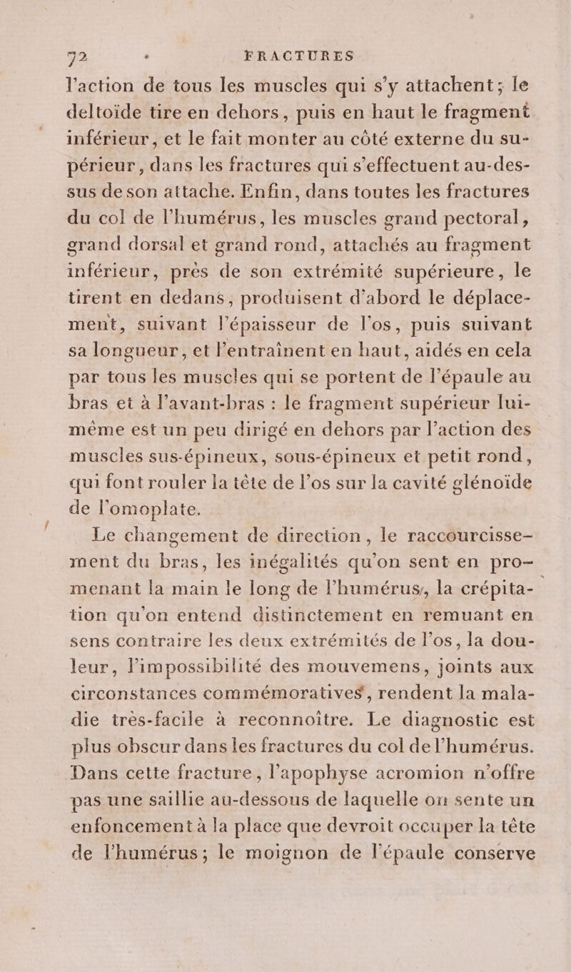 l’action de tous les muscles qui s’y attachent; le deltoide tire en dehors, puis en haut le fragment inférieur , et le fait monter au côté externe du su- périeur, dans les fractures qui s'effectuent au-des- sus de son attache. Enfin, dans toutes les fractures du col de l'humérus, les muscles grand pectoral, grand dorsal et grand rond, attachés au fragment inférieur, pres de son extrémité supérieure, le tirent en dedans, produisent d'abord le déplace- ment, suivant l'épaisseur de l'os, puis suivant sa longueur, et l’entrainent en haut, aidés en cela par tous les muscles qui se portent de l'épaule au bras et à l’avant-bras : le fragment supérieur lui- même est un peu dirigé en dehors par l’action des muscles sus-épineux, sous-épineux et petit rond, qui font rouler la tête de los sur la cavité glénoide de l’omoplate. Le changement de direction, le raccourcisse- ment du bras, les inégalités qu’on sent en pro- menant la main le long de l’humérus, la crépita- | tion qu'on entend distinctement en remuant en sens contraire les deux extrémités de l'os, la dou- leur, limpossibilité des mouvemens, joints aux circonstances commémoratives, rendent la mala- die très-facile à reconnoitre. Le diagnostic est plus obscur dans Îles fractures du col de l’humérus. Dans cette fracture, l'apophyse acromion n'offre pas une saillie au-dessous de laquelle on sente un enfoncement à la place que devroit occuper la tête de l'humérus; le moignon de l'épaule conserve