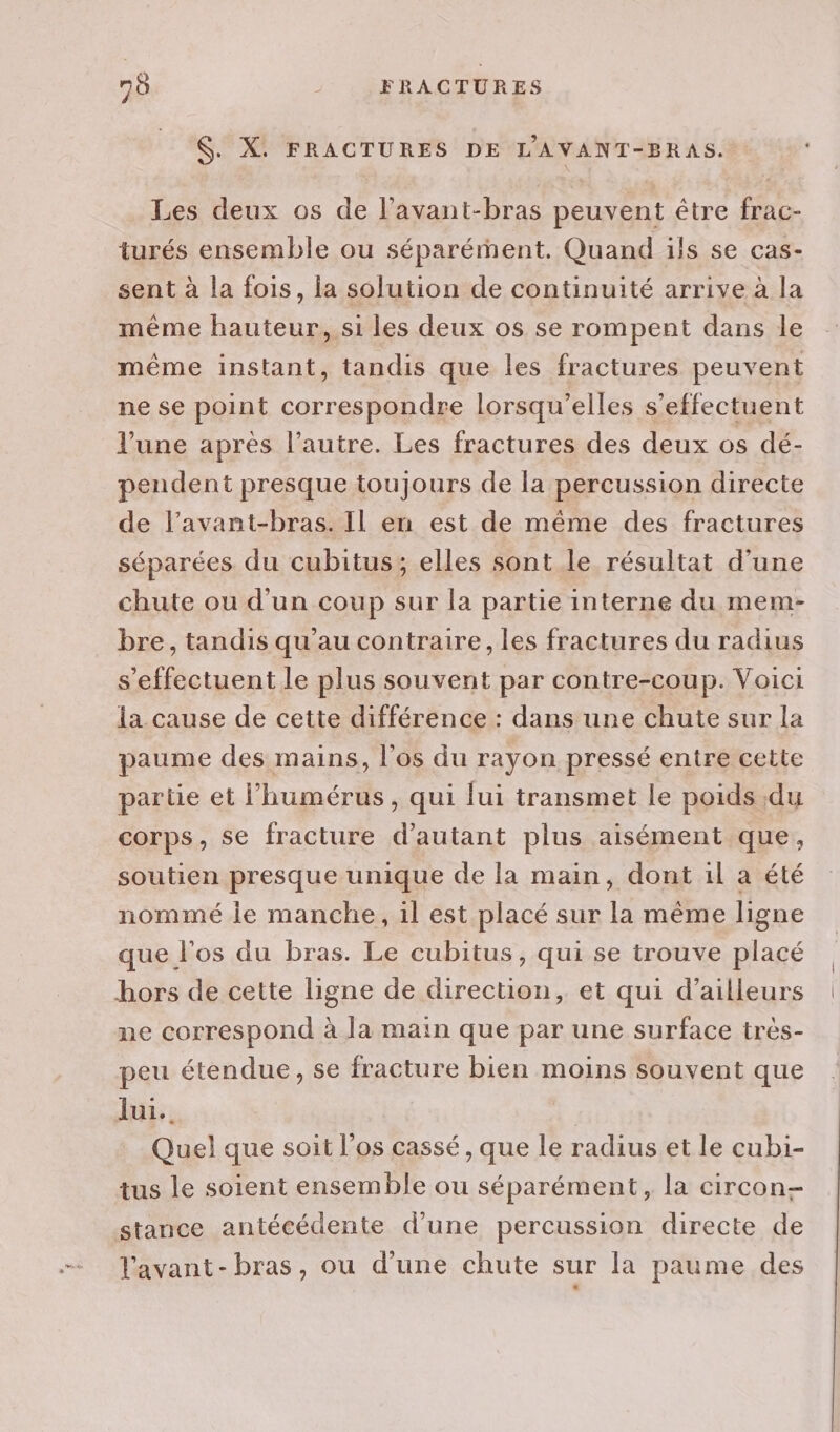 $. X. FRACTURES DE L'AVANT-BRAS. Les deux os de l'avant-bras peuvent être frac- turés ensemble ou séparément. Quand ils se cas- sent à la fois, la solution de continuité arrive à la même hauteur, si les deux os se rompent dans le même instant, tandis que les fractures peuvent ne se point correspondre lorsqu'elles s'effectuent l'une après l’autre. Les fractures des deux os dé- pendent presque toujours de la percussion directe de l’avant-bras. Il en est de même des fractures séparées du cubitus; elles sont le résultat d'une chute ou d’un coup sur la partie interne du mem- bre, tandis qu’au contraire, les fractures du radius s'effectuent le plus souvent par contre-coup. Voici la cause de cette différence : dans une chute sur la paume des mains, l'os du rayon pressé entre cette parte et l’humérus, qui lui transmet le poids du corps, se fracture d'autant plus aisément que, soutien presque unique de la main, dont il a été nommé le manche, il est placé sur la même ligne que l'os du bras. Le cubitus, qui se trouve placé hors de cette ligne de direction, et qui d’ailleurs ne correspond à la main que par une surface très- peu étendue, se fracture bien moins souvent que lui. | Quel que soit l'os cassé , que le radius et le cubi- tus le soient ensemble ou séparément, la circon- stance antécédente d’une percussion directe de lavant- bras, ou d’une chute sur la paume des