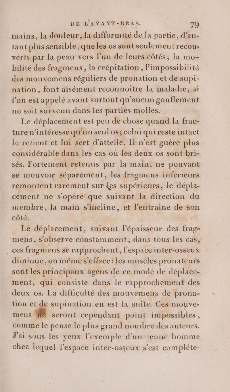 mains, la douleur, la difformité de la partie, d’au- tant plus sensible, que les os sont seulement recou- verts par la peau vers l’un de leurs côtés; la mo- bilité des fragmens, la crépitation , Pimpossibilité des mouvemens réguliers de pronation et de supi- nation, font aisément reconnoitre la maladie, si l’on est appelé avant surtout qu'aucun gonflement ne soit survenu dans les partres molles. Le déplacement est peu de chose quand la frac- ture n’intéresse qu'un seul os; celui qui reste intact le retient et lui sert d’attelle, Il n'est guère plus considérable dans les cas où les deux os sont bri- sés. Fortement retenus par la main, ne pouvant se mouvoir séparément, les fragmens inférieurs remontent rarement sur des supérieurs, le dépla- cement ne s'opère que suivant la direction du membre, la main s'incline, et l’entraîne de son côté. Le déplacement, suivant Pépatomeuir des frag- mens, sobserve constamment; dans tous les cas, ces fragmens se rapprochent, l’espace inter-osseux diminue, ou même s’efface : les muscles pronateurs sont les principaux agens de ce mode de déplace- ment, qui consiste dans le rapprochement des deux os. La difficulté des mouvemens de prona- üon et de supination en est la suite. Ces moyve- mens fe seront cependant point im possibles , comme le pense le plus grand nombre des auteurs. J'ai sous les yeux l'exemple d'un jeune homme chez lequel l'espace inter-osseux s’est compléte-