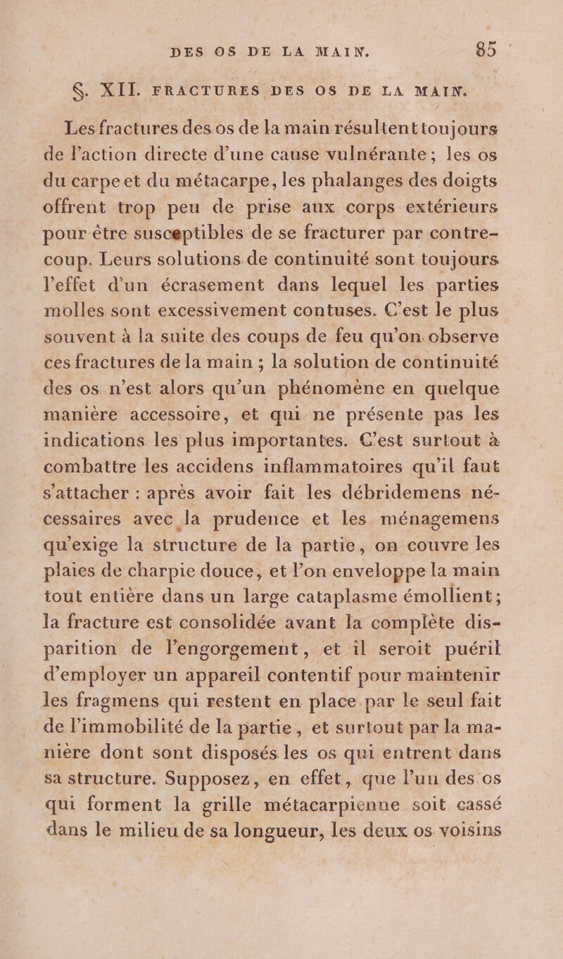 $. XII. FRACTURES DES OS DE LA MAIN. Les fractures des os de la m ain résulten ttoujours de l’action directe d’une cause vulnérante; les os du carpe et du métacarpe, les phalanges des doigts offrent trop peu de prise aux corps extérieurs pour être susceptibles de se fracturer par contre- coup. Leurs solutions de continuité sont toujours l'effet d’un écrasement dans lequel les parties molles sont excessivement contuses. C’est le plus souvent à la suite des coups de feu qu’on observe ces fractures de la main ; la solution de continuité des os n’est alors qu’un phénomène en quelque manière accessoire, et qui ne présente pas les indications les plus importantes. C'est surtout à combattre les accidens inflammatoires qu’il faut s'attacher : après avoir fait les débridemens né- cessaires avec la prudence et les ménagemens qu'exige la structure de la partie, on couvre les plaies de charpie douce, et l’on enveloppe la main tout entière dans un large cataplasme émollient ; la fracture est consolidée avant la complète dis- parition de lengorgement, et il seroit puéril d'employer un appareil contentif pour maïntenir les fragmens qui restent en place par le seul fait de l’immobilité de la partie, et surtout par la ma- nière dont sont disposés les os qui entrent dans sa structure. Supposez, en effet, que l’un des.os qui forment la grille métacarpienne soit cassé dans le milieu de sa longueur, les deux os voisins