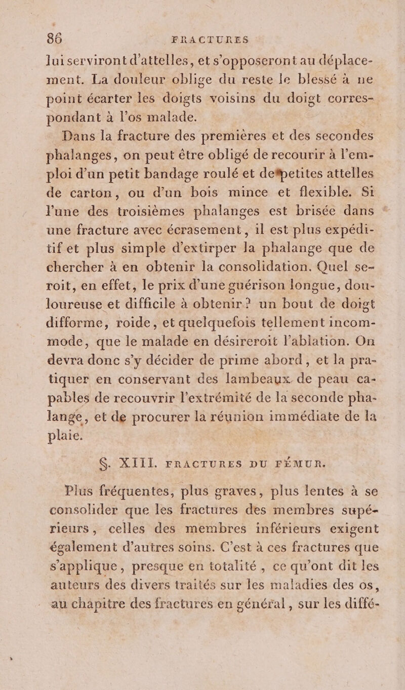 lui serviront d'attelles, et s'opposeront au déplace- ment. La douleur oblige du reste le blessé à ne point écarter les doigts voisins du doigt corres- pondant à l'os malade. Dans la fracture des premières et des secondes phalanges, on peut être obligé de recourir à l’em- ploi d’un petit bandage roulé et defpetites attelles de carton, ou d’un bois mince et flexible. Si l’une des troisièmes phalanges est brisée dans une fracture avec écrasement, il est plus expédi- tifet plus simple d’'extirper la phalange que de chercher à en obtenir la consolidation. Quel se- roit, en effet, le prix d’une guérison longue, dou- loureuse et difficile à obtenir? un bout de doigt difforme, roide, et quelquefois tellement incom- mode, que le malade en désireroit l’ablation. On devra donc s’y décider de prime abord, et la pra- tiquer en conservant des lambeaux de peau ca- pables de recouvrir l'extrémité de la seconde pha- lange, et de procurer la réunion immédiate de la plaie. $. XIII. FRACTURES DU FÉMUR. Plus fréquentes, plus graves, plus lentes à se consolider que les fractures des membres supé- rieurs, celles des membres inférieurs exigent également d’autres soins. C’est à ces fractures que s'applique, presque en totalité, ce qu'ont dit les auteurs des divers traités sur les maladies des os, au chapitre des fractures en général , sur Les diffé-