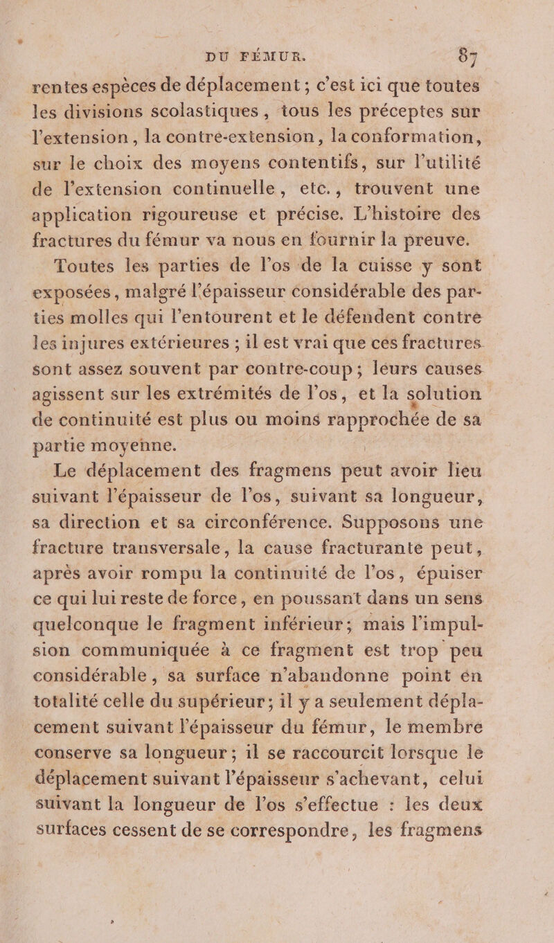 rentes espèces de déplacement ; c’est ici que toutes les divisions scolastiques, tous les préceptes sur l'extension, la contré-extension, la conformation, sur le choix des moyens contentifs, sur l'utilité de l’extension continuelle, etc., trouvent une application rigoureuse et précise. L'histoire des fractures du fémur va nous en fournir la preuve. Toutes les parties de l'os de Ia cuisse y sont exposées, malgré l'épaisseur considérable des par- ties molles qui l'entourent et le défendent contre les injures extérieures ; il est vrai que cés fractures. sont assez souvent par contre-coup ; Jéurs causes agissent sur les extrémités de l'os, et la solution de continuité est plus ou moins rapprochée de sa partie moyenne. Le déplacement des Mefesié peut avoir lieu suivant l'épaisseur de l'os, suivant sa longueur, sa direction et sa circonférence. Supposons une fracture transversale, la cause fracturante peut, après avoir rompu la continuité de l'os, épuiser ce qui lui reste de force, en poussant dans un sens quelconque le fragment inférieur; mais l'impul- sion communiquée à ce fragment est trop peu considérable , sa surface n’abandonne point én totalité celle du supérieur; il y a seulement dépla- cement suivant l'épaisseur du fémur, le membre conserve sa longueur ; il se raccourcit lorsque le déplacement suivant l'épaisseur s'achevant, celui suivant la longueur de l'os s'effectue : les deux surfaces cessent de se correspondre, les fragmens