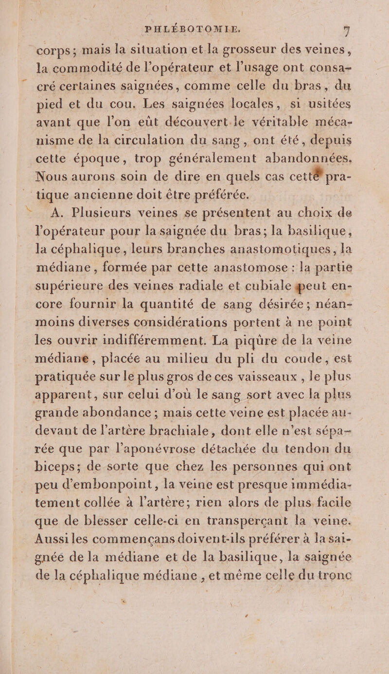 | PHLÉBOTOMIE. 7 corps; mais la situation et la grosseur des veines, la commodité de l’opérateur et l'usage ont consa- cré certaines saignées, comme celle du bras, du pied et du cou. Les saignées locales, si usitées avant que l’on eüt découvert.le véritable méca- nisme de la circulation du sang, ont été, depuis cette époque, trop généralement abandonnées. Nous aurons soin de Re en quels cas cett@ pra- tique ancienne doit être préférée. À. Plusieurs veines se présentent au choix de l'opérateur pour la saignée du bras; la basilique, la céphalique, leurs branches anastomotiques, la k médiane , formée par cette anastomose : la partie supérieure des veines radiale et cubiale eut en- core fournir la quantité de sang désirée ; néan- moins diverses considérations portent à ne point les ouvrir indifféremment. La piqüre de la véine médiane , placée au milieu du pli du coude, est pratiquée sur le plus gros de ces vaisseaux , le plus apparent, sur celui d’ou le sang sort avec la plus grande abondance ; mais cette veine est placée au- devant de l'artère brachiale, dont elle n’est sépa- rée que par l’aponévrose détachée du tendon du biceps; de sorte que chez les personnes qui ont peu d’embonpoint, la veine est presque immédia- tement collée à l'artère; rien alors de plus. facile que de blesser celle-ci en transperçant la veine. Aussiles commencçans doivent-ils préférer à la sai- gnéé de la médiane et de la basilique, la saignée de la céphalique médiane , et même celle du tronc n: