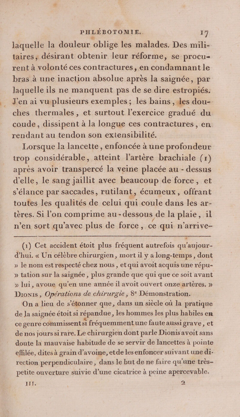 laquelle la douleur oblige les malades. Des mili- taires, désirant obtenir leur réforme, se procu- rent à volonté ces contractures, en condamnant le bras à une inaction absolue après la saignée, par laquelle ils ne manquent pas de se dire estropiés. J'en ai vuplusieurs exemples; les bains , des dou- ches thermales, et surtout l'exercice gradué du coude, dissipent à la longue ces contractures , en rendant au tendon son extensibilité. Lorsque la lancette, enfoncée à une profondeur trop considérable, atteint l'artère brachiale (r) aprés avoir transpercé la veine placée au - dessus d'elle, le sang jaillit avec beaucoup de force, et s'élance par SES rutilant, écumeux, offrant toutes les qualités de celui qui coule dans les ar- tères. Si l’on SPEARS au - - dessous de la ps 1l n’en sort qu'avec plus de force, ce qui n’arrive- (1) Cet accident étoit plus fréquent autrefois qu'aujour- d’hui. « Un célèbre chirurgien, mort il y a long-temps, dont » le nom est respecté chez nous, et qui avoit acquis une répu- » tation sur la saignée , plus grande que qui que ce soit avant » lui, avoue qu'en une année il avoit ouvert onze artères. » Dronis , Opérations de chirurgie; 8° Démonstration. On a lieu de s'étonner que, dans un siècle où la pratique de Ja saignée étoit si répandue, les hommes les plus habiles en ce genre commissent si fréquemment une faute aussi grave, et de nos jourssi rare. Le chirurgien dont parle Diomis avoit sans doute la mauvaise habitude de se servir de lancettes à pointe efflée, dites à grain d'avoine, etde les enfoncer suivant une di- rection perpendiculaire, dans le but de ne faire qu'une très- petite ouverture suivie d’une cicatrice à peine apercevable. AIT. 2 1