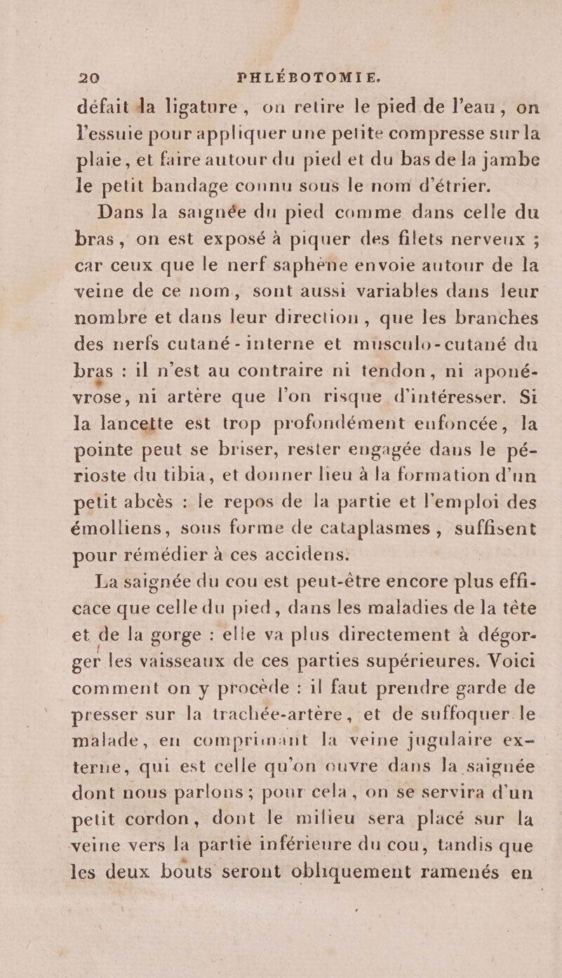 défait da ligature, on retire le pied de l’eau, on l’essuie pour appliquer une petite compresse sur la plaie, et faire autour du pied et du bas de la jambe le petit bandage connu sous le nom d’étrier. Dans la saignée du pied comme dans celle du bras, on est exposé à piquer des filets nerveux ; car ceux que le nerf saphène envoie autour de la veine de ce nom, sont aussi variables dans leur nombre et dans leur direction, que les branches des nerfs cutané - interne et musculo-cutané du bras : il n’est au contraire ni tendon, ni aponé- vrose, ni artère que l’on risque d’intéresser. Si la lancette est trop profondément enfoncée, la pointe peut se briser, rester engagée dans le pé- rioste du tibia, et donner lieu à la formation d’un petit abcès : le repos de la partie et l'emploi des émolliens, sous forme de cataplasmes, suffisent pour rémédier à ces accidens: La saignée du cou est peut-être encore plus effi- cace que celle du pied, dans les maladies de la tête et de la gorge : elle va plus directement à dégor- ger les vaisseaux de ces parties supérieures, Voici comment on y procède : il faut prendre garde de presser sur la trachée-artere, et de suffoquer le malade, en comprimant Ja veine jugulaire ex- terne, qui est celle qu’on ouvre dans la saignée dont nous parlons ; pour cela, on se servira d'un petit cordon, dont le milieu sera placé sur la veine vers la partié inférieure du cou, tandis que les deux bouts seront obhiquement ramenés en