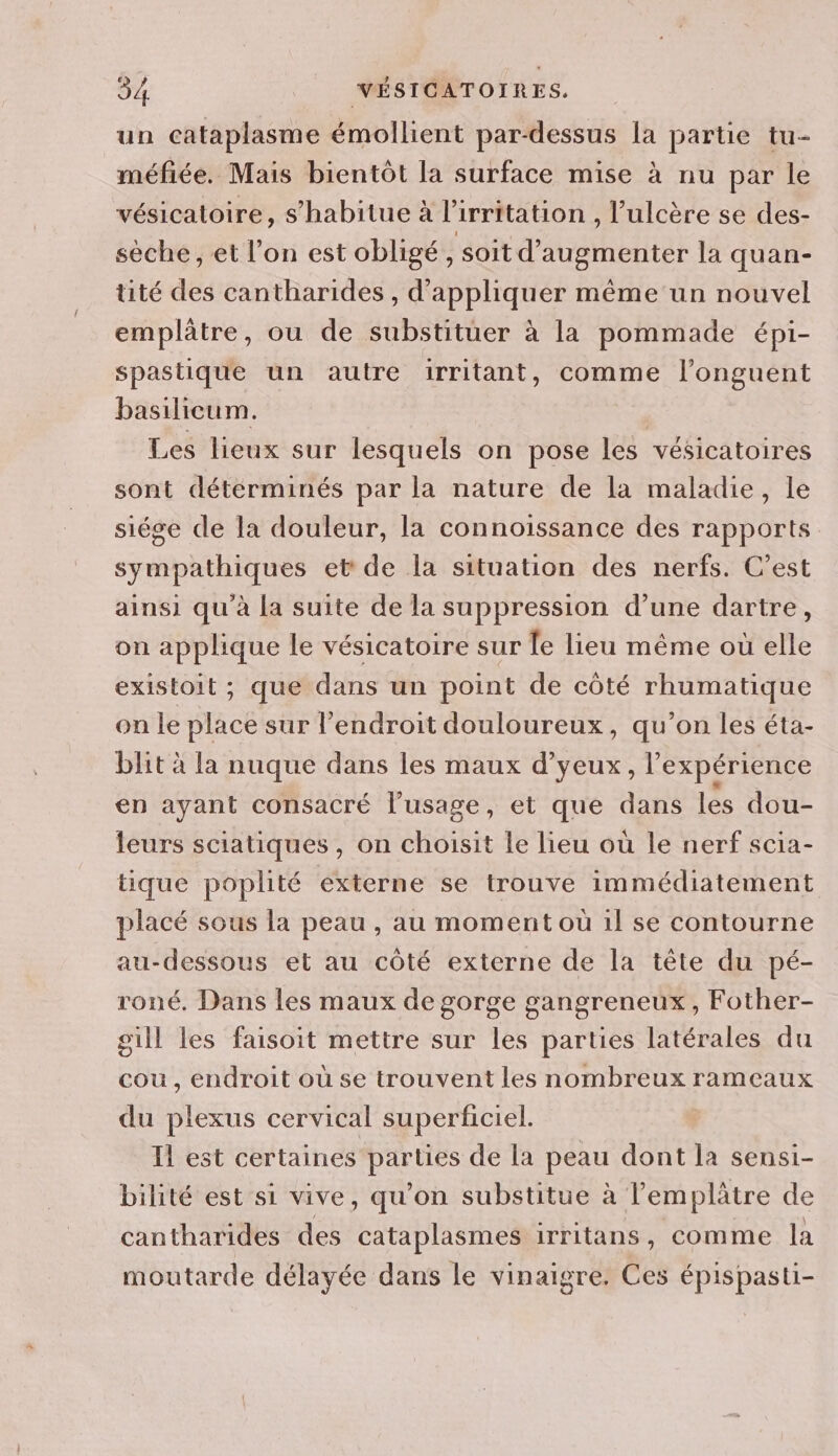 un cataplasme émollient par-dessus la partie tu- méfiée. Mais bientôt la surface mise à nu par le vésicatoire, s’habitue à l’irritation , l’ulcère se des- sèche, et l’on est obligé , soit d'augmenter la quan- tité des cantharides , d'appliquer même un nouvel emplâtre, ou de substituer à la pommade épi- spastique un autre 1irritant, comme l'onguent basilieum. | Les lieux sur lesquels on pose les vésicatoires sont déterminés par la nature de la maladie, le siége de la douleur, la connoissance des rapports sympathiques et de la situation des nerfs. C’est ainsi qu'à la suite de la suppression d’une dartre, on applique le vésicatoire sur [e lieu même où elle existoit ; que dans un point de côté rhumatique on le place sur l’endroit douloureux, qu’on les éta- blit à la nuque dans les maux d’yeux, l'expérience en ayant consacré l'usage, et que dans les dou- leurs sciatiques , on choisit le lieu où le nerf scia- tique poplité externe se trouve immédiatement placé sous la peau , au moment où 1l se contourne au-dessous et au côté externe de la tête du pé- roné. Dans les maux de gorge gangreneux, Fother- gill les faisoit mettre sur les parties latérales du cou, endroit où se trouvent les nombreux rameaux du plexus cervical superficiel. Il est certaines parties de la peau dont la sensi- bilité est si vive, qu’on substitue à l’emplâtre de cantharides des cataplasmes irritans, comme la moutarde délayée dans le vinaigre. Ces épispasti-