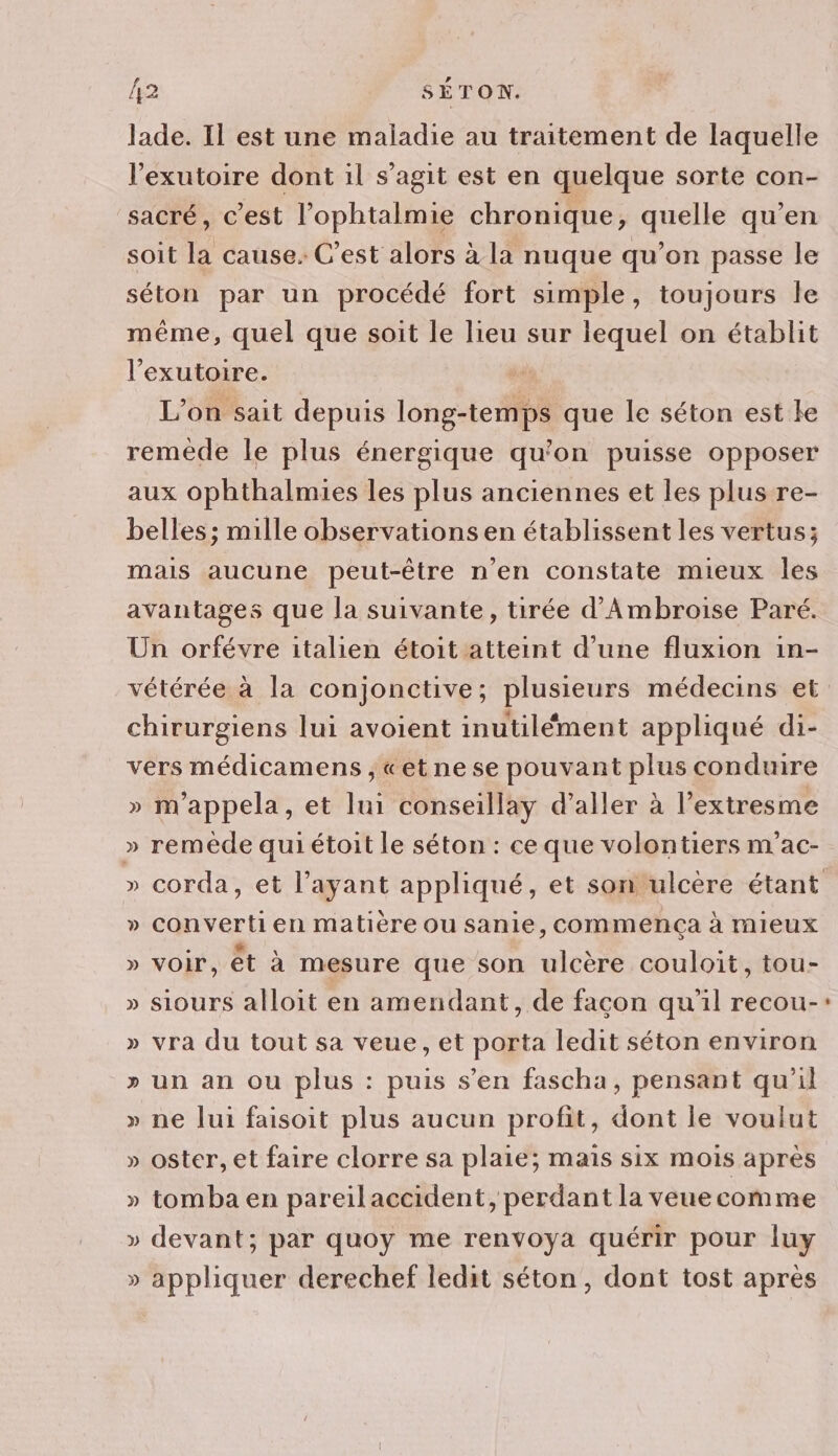 lade. Il est une maladie au traitement de laquelle l’exutoire dont il s’agit est en quelque sorte con- sacré, c’est l’ophtalmie chronique, quelle qu'en soit la cause. C’est alors à la nuque qu’on passe le séton par un procédé fort simple, toujours Île même, quel que soit le lieu sur lequel on établit l’exutoire. L'on sait depuis long-temps que le séton est le remède le plus énergique qu’on puisse opposer aux ophthalmies les plus anciennes et les plus re- belles; mille observations en établissent les vertus; mais aucune peut-être n’en constate mieux les avantages que la suivante, tirée d’'Ambroise Paré. Un orfévre italien étoit atteint d’une fluxion in- chirurgiens lui avoient inutilément appliqué di- vers médicamens , «et ne se pouvant plus conduire » m'appela, et lui conseillay d'aller à l’extresme » remède qui étoit le séton : ce que volontiers m'ac- » cConvertien matière ou sanie, commença à mieux » voir, êt à mesure que son ulcère couloit, tou- » siours alloit en amendant, de façon qu'il recou- » vra du tout sa veue, et porta ledit séton environ » un an ou plus : puis s’en fascha, pensant qu’il » ne lui faisoit plus aucun profit, dont le voulut » oster, et faire clorre sa plaie; mais six mois après » tomba en pareilaccident, perdant la veuecomme » devant; par quoy me renvoya quérir pour luy » appliquer derechef ledit séton, dont tost après