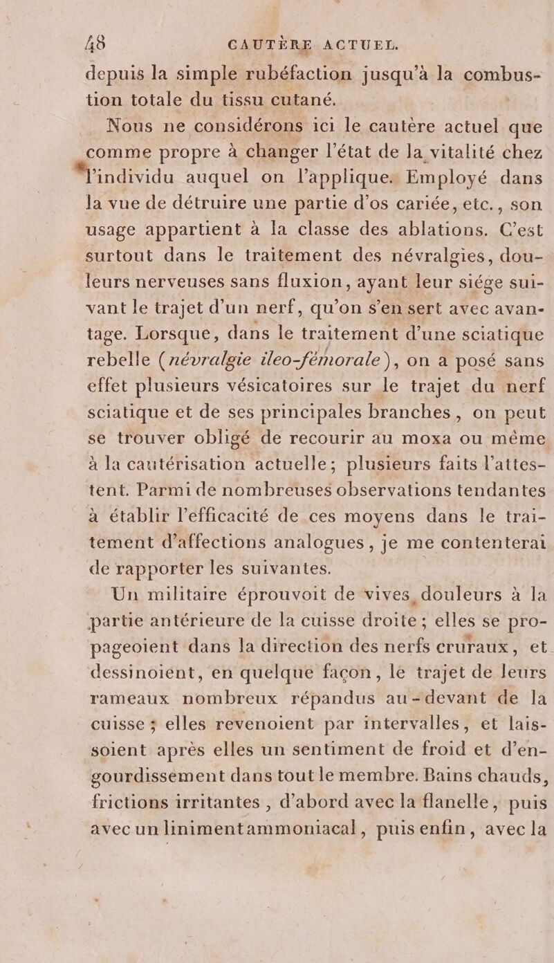 depuis la simple rubéfaction jusqu’à la combus- tion totale du tissu cutané. Nous ne considérons ici le cautère actuel que comme propre à changer l'état de la vitalité chez Windividu auquel on l’appliques Employé dans la vue de détruire une partie d’os cariée, etc., son usage appartient à la classe des ablations. C’est surtout dans le traitement des névralgies, dou- leurs nerveuses sans fluxion, ayant leur siége sui- vant le trajet d’un nerf, qu’on s’en sert avec avan- tage. Lorsque, dans le traitement d’une sciatique rebelle (révralgie ileo-fémorale), on à posé sans effet plusieurs vésicatoires sur le trajet du nerf sciatique et de ses principales branches, on peut se trouver obligé de recourir au moxa ou même à la cautérisation actuelle; plusieurs faits l’attes- tent. Parmi de nombreuses observations tendantes à établir l’efficacité de ces moyens dans le trai- tement d’affections analogues , je me contenterai de rapporter les suivantes. | Un militaire éprouvoit de vives, douleurs à la partie antérieure de la cuisse droite ; elles se pro- pageoient dans la direction des nerfs cruraux, et dessinoient, en quelque façon, le trajet de leurs rameaux nombreux répandus au-devant de la cuisse ; elles revenoient par intervalles, et lais- soient après elles un sentiment de froid et d’en- gourdissement dans tout le membre. Bains chauds, frictions irritantes , d’abord avec la flanelle, puis avec un linimentammoniacal, puisenfin, avec la