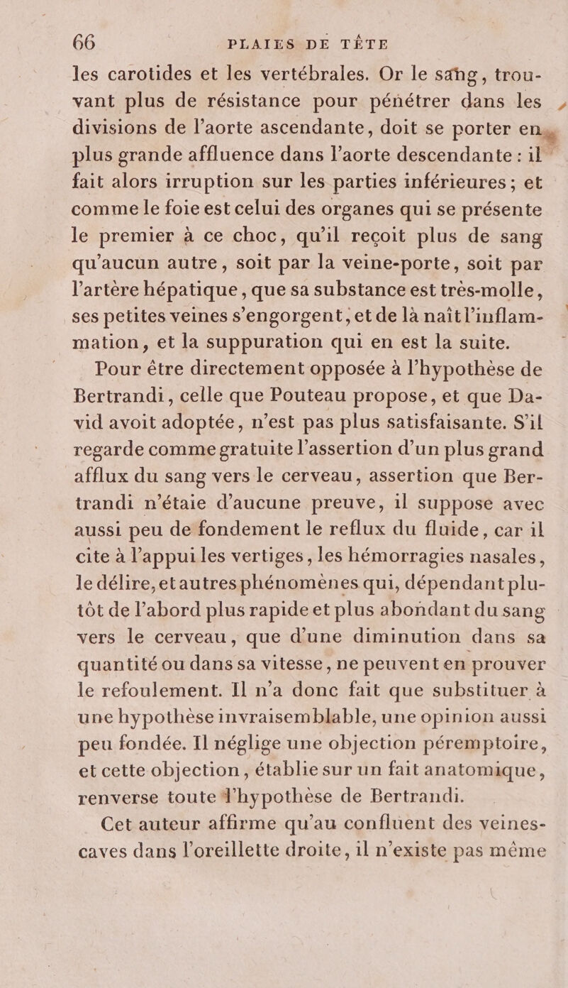 les carotides et les vertébrales. Or le sähg, trou- fait alors irruption sur les parties inférieures ; et comme le foie est celui des organes qui se présente le premier à ce choc, qu'il reçoit plus de sang qu'aucun autre, soit par la veine-porte, soit par l'artère hépatique , que sa substance est très-molle, ses petites veines s’engorgent, et de là naïtl’inflam- mation, et la suppuration qui en est la suite. Pour être directement opposée à l'hypothèse de Bertrandi, celle que Pouteau propose, et que Da- vid avoit adoptée, n’est pas plus satisfaisante. S'il regarde comme gratuite l’assertion d’un plus grand afflux du sang vers le cerveau, assertion que Ber- trandi n’étaie d'aucune preuve, 1l suppose avec aussi peu de fondement le reflux du fluide, car il cite à l’appui les vertiges , les hémorragies nasales, le délire,etautresphénomenes qui, dépendant plu- tôt de l’abord plus rapide et plus abondant du sang vers le cerveau, que d’une diminution dans sa quantité ou dans sa vitesse, ne peuvent en prouver le refoulement. Il n’a donc fait que substituer à une hypothèse invraisemblable, une opinion aussi peu fondée. Il néglige une objection péremptoire, et cette objection, établie sur un fait anatomique, renverse toute Jhypothèse de Bertrandi. Cet auteur affirme qu’au confluent des veines- caves dans l'oreillette droite, il n'existe pas même 1