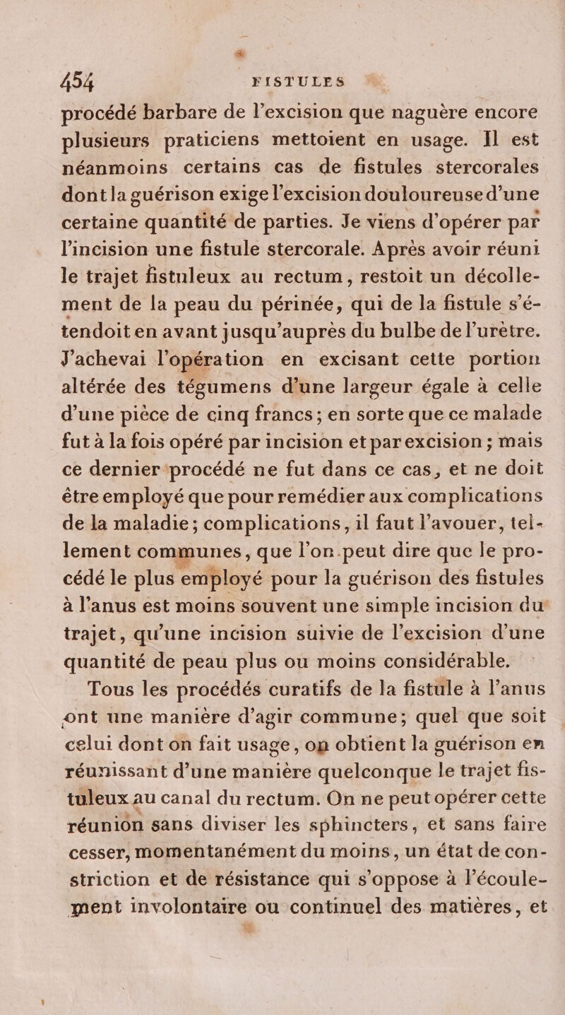 procédé barbare de l’excision que naguère encore plusieurs praticiens mettoient en usage. Il est néanmoins certains cas de fistules stercorales dont la guérison exige l'excision douloureuse d’une certaine quantité de parties. Je viens d'opérer par l'incision une fistule stercorale. Après avoir réuni le trajet fistuleux au rectum, restoit un décolle- ment de la peau du périnée, qui de la fistule s’é- tendoit en avant jusqu’aupres du bulbe de lurètre. J'achevai l'opération en excisant cette portion altérée des tégumens d’une largeur égale à celle d’une pièce de cinq francs ; en sorte que ce malade fut à la fois opéré par incision etparexcision ; mais ce dernier procédé ne fut dans ce cas, et ne doit être employé que pour remédier aux complications de la maladie ; complications, il faut l’avouer, tel- lement communes, que l’on.peut dire que Île pro- cédé le plus employé pour la guérison des fistules à l'anus est moins souvent une simple incision du trajet, qu’une incision suivie de l’excision d'une quantité de peau plus ou moins considérable. Tous les procédés curatifs de la fistule à l'anus ont une manière d'agir commune; quel que soit celui dont on fait usage, on obtient la guérison en réunissant d’une manière quelconque le trajet fis- tuleux au canal du rectum. On ne peut opérer cette réunion sans diviser les sphincters, et sans faire cesser, momentanément du moins, un état de con- striction et de résistance qui s'oppose à l’écoule- ment involontaire ou continuel des matières, et ss