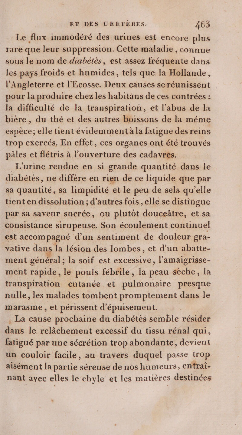 Le flux immodéré des urines est encore plus rare que leur suppression. Cette maladie , connue sous le nom de diabétès, est assez fréquente dans les pays froids et humides, tels que la Hollande, l’Angleterre et l’'Ecosse. Deux causes se réunissent pour la produire chez les habitans de ces contrées : la difficulté de la transpiration, et l'abus de la bière, du thé et des autres boissons de la même espèce; elle tient évidemment à la fatigue des reins trop exercés. En effet, ces organes ont été trouvés pâles et flétris à l'ouverture des cadavres. L'urine rendue en si grande quantité dans le diabétès, ne diffère en rien de ce liquide que par sa quantité, sa limpidité et le peu de sels qu’elle üent en dissolution ; d’autres fois , elle se distingue par sa saveur sucrée, ou plutôt douceàtre, et sa consistance sirupeuse. Son écoulement continuel est accompagné d’un sentiment de douleur gra- vative dans la lésion des lombes, et d’un abatte- ment général ; la soif est excessive, l’amaigrisse- ment rapide, le pouls fébrile, la peau sèche, la transpiration cutanée et pulmonaire presque nulle, les malades tombent promptement dans le marasme , et périssent d'épuisement. . La cause prochaine du diabétès semble résider dans le relächement excessif du tissu rénal qui, fatigué par une sécrétion trop abondante, devient un couloir facile, au travers duquel passe trop aisément la partie séreuse de nos humeurs, entrai- nant avec elles le chyle et les matières destinées