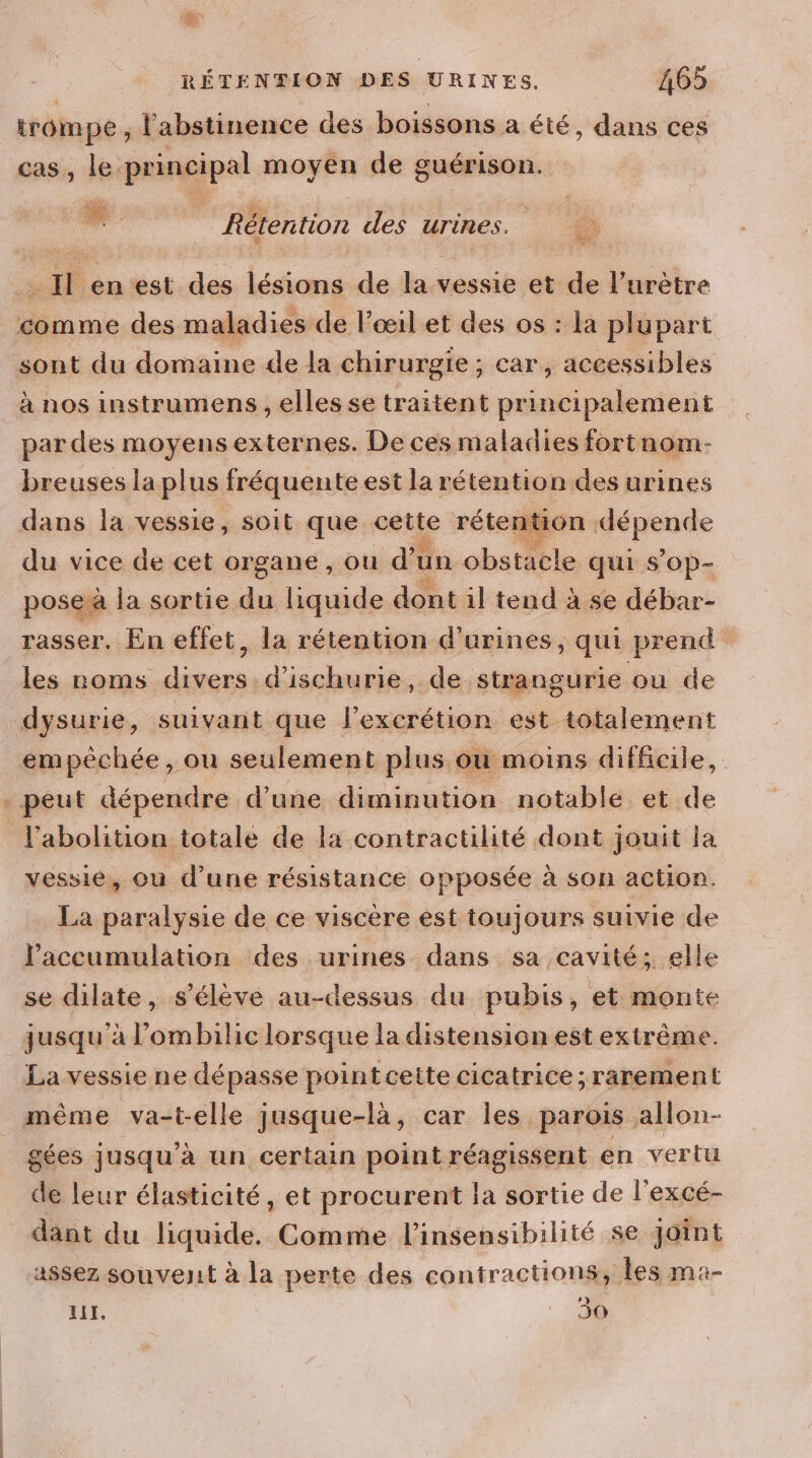 ce trompe, l'abstinence des boissons a été, dans ces cas, le. principal moyen de guérison. Lu Rétention des urines. . Il en est des lésions de la vessie et de l’urètre comme des maladies de l'œil et des os : la plupart sont du domaine de la chirurgie ; car, accessibles à nos instrumens , elles se traitent principalement par des moyens externes. De ces maladies fortnom- breuses la plus fréquente est la rétention des urines dans la vessie, soit que ee rétention pente du vice de cet organe , ou d’un obstacle qui s’op- pose à la sortie “e liquide dont il tend à se débar- rasser. En effet, la rétention d’urines, qui prend les roms divers d'ischurie, de strangurie ou de dysurie, suivant que l’excrétion est totalement empéchée, ou seulement plus ou moins difficile, l'abolition totale de la contractilité dont jouit ja vessie, ou d’une résistance opposée à son action. La paralysie de ce viscère est toujours suivie de l'accumulation des urines dans sa cavité; elle se dilate, s'élève au-dessus du pubis, et monte jusqu'à l’ombilic lorsque la distension est extrême. La vessie ne dépasse point cette cicatrice ;rarement même va-t-elle jusque-là, car les parois allon- gées jusqu'à un certain point réagissent en vertu de leur élasticité, et procurent la sortie de l'excé- dant du liquide. Comme l'insensibilité se joint assez souvejit à la perte des contractions, Les ma- » LIT, 30