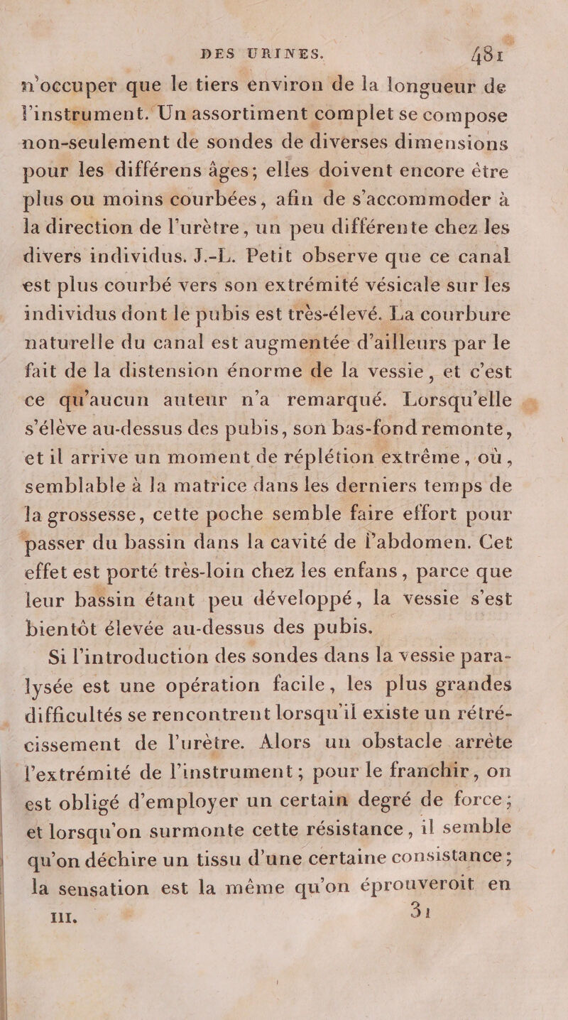 | | d 4e DES URINES. AS: n'occuper que le tiers environ de la longueur de l'instrument. Un assortiment complet se compose non-seulement de sondes de diverses dimensions pour les différens âges; elles doivent encore être plus ou moins courbées, afin de s’accommoder à la direction de l’urètre, un peu différente chez les divers individus. J.-L. Peut observe que ce canal est plus courbé vers son extrémité vésicale sur les individus dont le pubis est très-élevé. La courbure naturelle du canal est augmentée d’ailleurs par le fait de la distension énorme de la vessie, et c’est ce qu'aucun auteur n'a remarqué. Lorsqu'elle s'élève au-dessus des pubis, son bas-fond remonte, etil arrive un moment de réplétion extrême , OÙ, semblable à la matrice dans les derniers temps de la grossesse, cette poche semble faire effort pour effet est porté très-loin chez les enfans, parce que leur bassin étant peu développé, la vessie s’est bientôt élevée au-dessus des pubis. Si l'introduction des sondes dans la vessie para- lysée est une opération facile, les plus grandes difficultés se rencontrent lorsqu il existe un rétré- cissement de l’'urètre. Alors un obstacle arrète l'extrémité de l'instrument; pour le franchir, on est obligé d'employer un certain degré de 8 CEX et lorsqu'on surmonte cette résistance, il semble qu’on déchire un tissu d’une certaine consistance; la sensation est la même qu’on éprouveroit en HL, Si