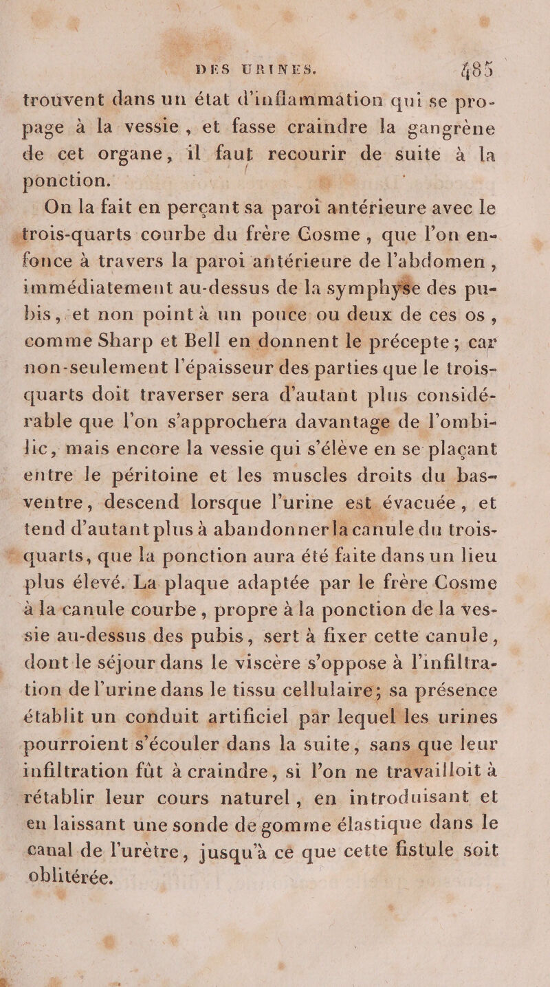 trouvent dans un état d’inflammation qui se pro- page à la vessie, et fasse craindre la gangrène de cet organe, 1 faut recourir de suite à la ponction. ” Ÿ On la fait en perçant sa paroi. antérieure avec le “trois-quarts courbe du frère Gosme , que l’on en- fonce à travers la paroi antérieure de l'abdomen, immédiatement au-dessus de la symphyse des pu- bis, et non point à un pouce: ou deux de ces os, comme Sharp et Bell en donnent le précepte; car non-seulement l'épaisseur des parties que le trois- quarts doit traverser sera d'autant plus considé- rable que l’on s’approchera davantage de l'ombi- lic, mais encore la vessie qui s'élève en se plaçant entre le péritoine et les muscles droits du bas- ventre, descend lorsque l'urine est évacuée, et tend d'autant plus à abandonnerla canule du trois- - quarts, que la ponction aura été faite dans un lieu plus élevé. La plaque adaptée par le frère Cosme à la canule courbe, propre à la ponction de la ves- sie au-dessus des pubis, sert à fixer cette canule, dont le séjour dans le viscère s’oppose à l’infiltra- tion de l'urine dans le tissu cellulaire; sa présence établit un conduit artificiel par lequel les urines pourroient s écouler dans la suite, sans que leur infiltration fût à craindre, si l’on ne travailloit à rétablir leur cours naturel, en introduisant et en laissant une sonde de gomme élastique dans le canal de l'urètre, jusqu'à cé que cette fistule soit Oblitérée.