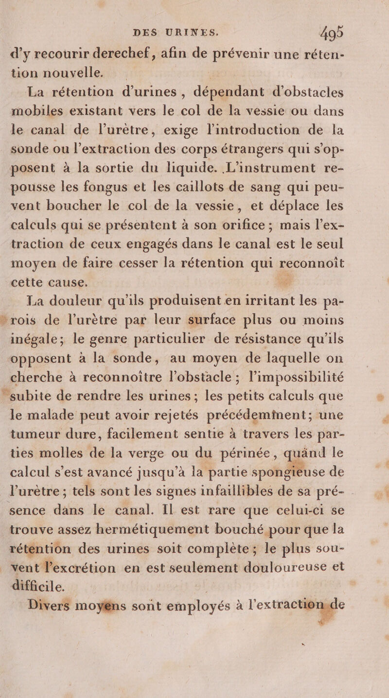 d’y recourir derechef, afin de prévenir une réten- tion nouvelle. La rétention d’urines, dépendant dns mobiles existant vers le col de la vessie ou dans le canal de l’urètre, exige l'introduction de la sonde ou l'extraction des corps étrangers qui s’op- posent à la sortie du liquide. L'instrument re- pousse les fongus et les caillots de sang qui peu- vent boucher le col de la vessie, et déplace les calculs qui se présentent à son orifice ; mais l’ex- traction de ceux engagés dans le canal est le seul moyen de faire cesser la rétention qui reconnoit cette cause. É. La douleur qu'ils produisent en irritant les pa- vrois de l’urètre par leur surface plus ou moins inégale; le genre particulier de résistance qu'ils opposent à la sonde, au moyen de laquelle on cherche à reconnoitre l’obstacle ; l'impossibilité subite de rendre les urines ; les petits calculs que le malade peut avoir rejetés dot a une tumeur dure, facilement sentie à travers les par- ties molles de la verge ou du périnée, quänd le calcul s’est avancé jusqu’à la partie spongieuse de l'urètre ; tels sont les signés infaillibles de sa pré- sence dans le canal. Il est rare que celui-ci se trouve assez hermétiquement bouché pour que la rétention des urines soit complète; le plus sou- vent l’excrétion en est seulement douloureuse et difficile. | Divers moyëns sont employés à l'extraction,