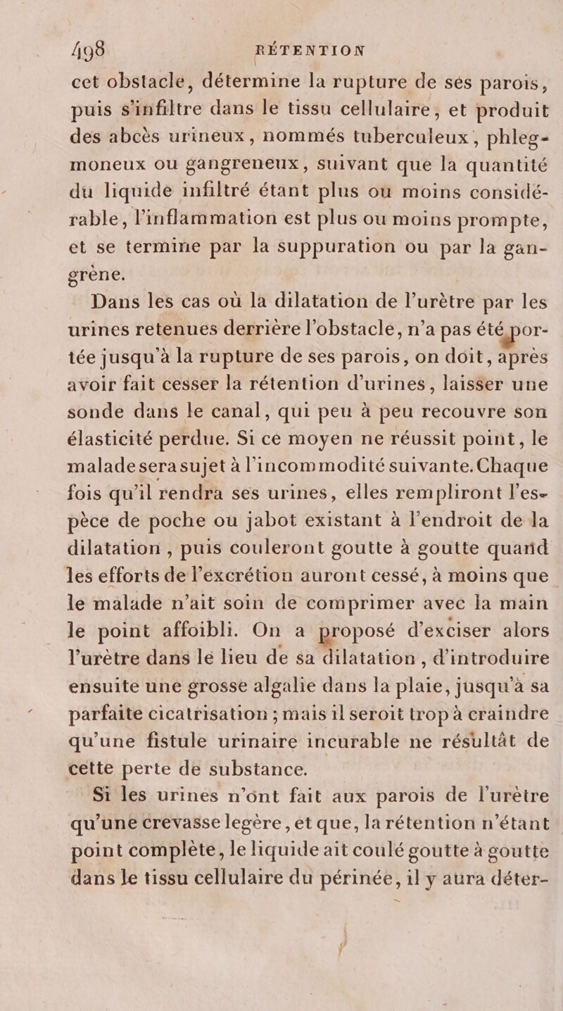 cet obstacle, détermine la rupture de séès parois, puis s'infiltre dans le tissu cellulaire, et produit des abcès urineux, nommés tuberculeux, phleg- moneux ou gangreneux, suivant que la quantité du liquide infiltré étant plus où moins considé- rable, l’inflammation est plus ou moins prompte, et se termine par la suppuration ou par la gan- grène. Dans les cas où la dilatation de l’urètre par les urines retenues derrière l'obstacle, n’a pas été por- tée jusqu à la rupture de ses parois, on doit, après avoir fait cesser la rétention d’urines, laisser une sonde dans le canal, qui peu à peu recouvre son élasticité perdue. Si ce moyen ne réussit point, le malade sera sujet à l’incommodité suivante.Chaque fois qu’il rendra ses urines, elles rempliront l’es- pèce de poche ou jabot existant à l'endroit de la dilatation , puis couleront goutte à goutte quarid les efforts de l'éxcrétion auront cessé, à moins que le malade n’ait soin de comprimer avec Ia main le point affoibli. On a proposé d’exciser alors l’urètre dans le lieu de sa dilatation , d'introduire ensuite une grosse algalie dans la plaie, jusqu'à sa parfaite cicatrisation ; mais il seroit trop à craindre qu'une fistule urinaire incurable ne résultât de cette perte de substance. Si les urines n’ont fait aux parois de l’urètre qu'une crevasse legère , et que, la rétention n'étant point complète, le liquide ait coulé goutte à goutte dans le tissu cellulaire du périnée, il y aura déter- —