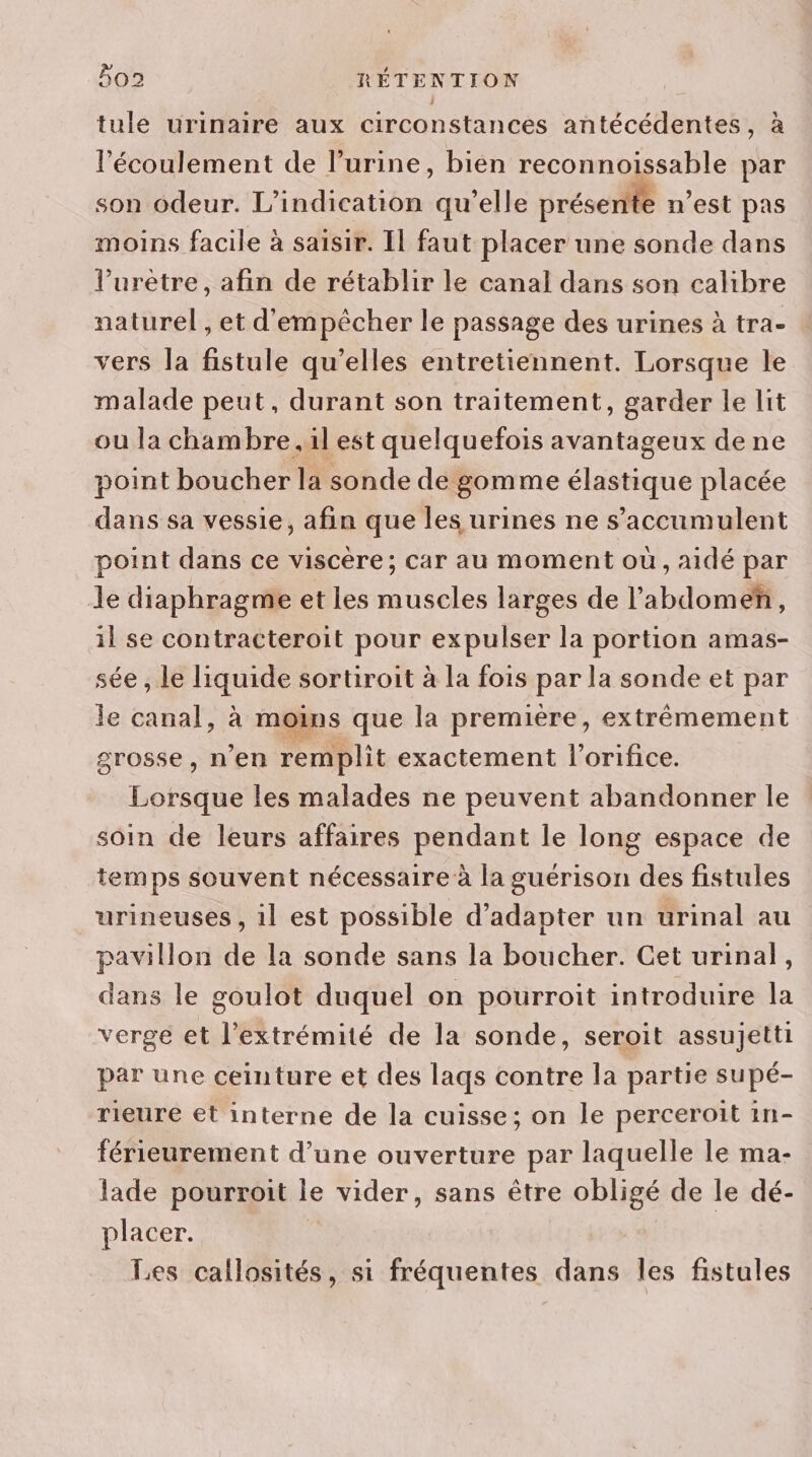 2 tule urinaire aux circonstances antécédentes, à l'écoulement de l'urine, bien reconnoissable par son odeur. L’indication qu’elle présentte n’est pas moins facile à saisir. Il faut placer une sonde dans l’uretre, afin de rétablir le canal dans son calibre naturel , et d'empêcher le passage des urines à tra- vers la fistule qu’elles entretiennent. Lorsque le malade peut, durant son traitement, garder le lit ou la chambre. il est quelquefois avantageux de ne point boucher la sonde de gomme élastique placée dans sa vessie, afin que les urines ne s'accumulent point dans ce viscère; car au moment où, aidé par le diaphragme et les muscles larges de l’'abdomeñ, il se contracteroit pour expulser la portion amas- sée , le liquide sortiroit à la fois par la sonde et par le canal, à moins que la première, extrémement grosse, n’en remplit exactement l’orifice. Lorsque les malades ne peuvent abandonner le soin de leurs affaires pendant le long espace de temps souvent nécessaire à la guérison des fistules urineuses , il est possible d'adapter un urinal au pavillon de la sonde sans la boucher. Cet urinal, dans le goulot duquel on pourroit introduire la verge et l'extrémité de la sonde, seroit assujetti par une ceinture et des laqs contre la partie supé- rieure et interne de la cuisse; on le perceroit 1n- férieurement d’une ouverture par laquelle le ma- lade pourroit le vider, sans être obligé de le dé- placer. | Les callosités, si fréquentes dans les fistules