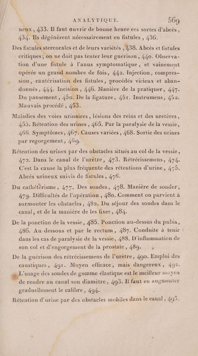 neux , 433, Il faut ouvrir de bonne heure ces sortes d’abcès, 434. Ils dégénèrent nécessairement en fistules , 436. Des fistules stercorales et de leurs variétés , 438. Abcès et fistules critiques ; on ne doit pas tenter leur guérison , 440. Observa- tion d’une fistule à l'anus symptomatique, et vainement opérée un grand nombre de fois, 442. Injection, compres- sion, cautérisation des fistules, procédés vicieux et aban- donnés , 444. Incision , 446. Manière de la pratiquer, 447. Du pansement, 450. De la ligature, 451. Instrumens, 452. Mauvais procédé , 453. Maladies des voies urinaires , lésions des reins et des uretères, 455. Rétention des urines , 465. Par la paralysie de la vessie, 466. Symptômes, 467. Causes variées , 468. Sortie des urines par regorgement , 469. Rétention des urines par des obstacles situés au col de la vessie, 472. Dans le canal de l’urètre, 473. Rétrécissemens, 474. C’est la cause la plus fréquente des rétentions d'urine, 475. Abcès urineux suivis de fistules, 476. Du cathétérisme, 477. Des sondes, 478. Manière de souder, 479. Difficultés de l'opération , 480. Comment on parvient à surmonter les obstacles, 482. Du séjour des sondes dans le canal, et de la manière de les fixer, 484. De la ponction de la vessie, 485. Ponction au-dessus du pubis, 486. Au-dessous et par le rectum, 487. Conduite à tenir : dans les cas de paralysie de la vessie, 488. D'inflammation de son col et d’engorgement de la prostate, 489. , | De la guérison des rétrécissemens de l’urétre, 490. Emploi des caustiques , 491. Moyen efficace, mais dangereux, 492. … L'usage des sondes de gomme élastique est le meilleur moyen de rendre au canal son diamètre, 493. I faut en augmenter graduellement le calibre , 494. Rétention d'urine par des obstacles mobiles dans le canal, 495.