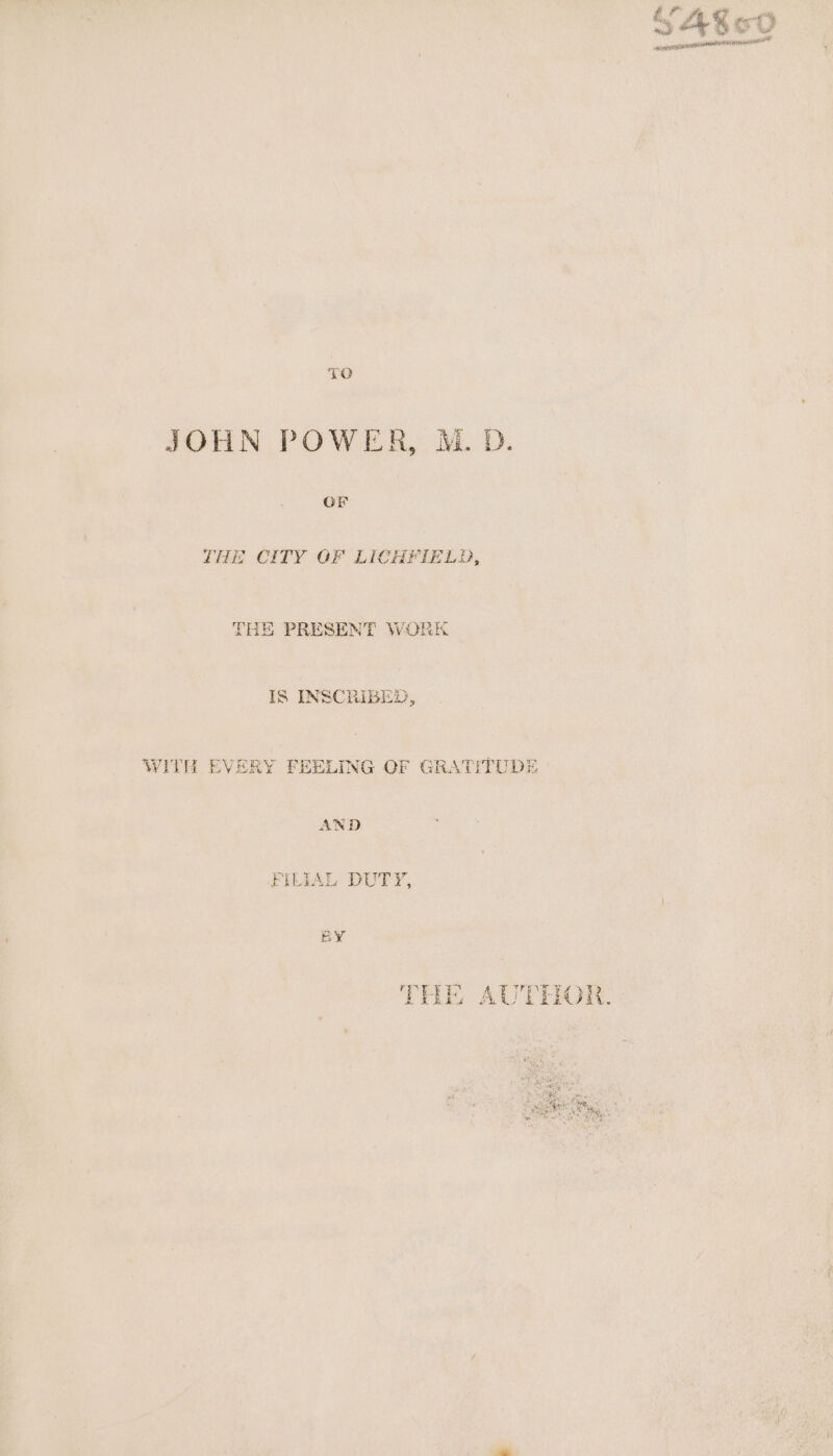 ‘fl ; a, A % ae, eves 5 Pe el 7 ancien ee aA NR ER pe JOHN POWER, M. D. GE THE CITY OF LICHFIELD, THE PRESENT WORK IS INSCRIBED, WITH EVERY FEELING OF GRATITUDE AND FILIAL DUTY,