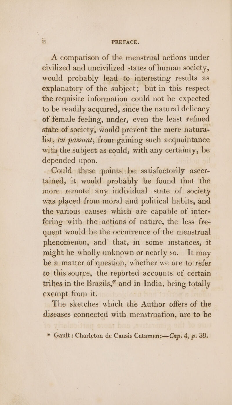 A comparison of the menstrual actions under civilized and uncivilized states of human society, would probably lead to interesting results as explanatory of the subject; but in this respect the requisite information could not be expected to be readily acquired, since the natural delicacy of female feeling, under, even the least refined state of society, would prevent the mere natura- list, en passant, from gaining such acquaintance with the subject as could, with any certainty, be depended upon. . Could these points be satisfactorily ascer- tained, it would probably be found that the more remote any individual state of society was placed from moral and political habits, and the various causes which are capable of inter- fering with the actions of nature, the less fre- quent would be the occurrence of the menstrual phenomenon, and that, in some instances, it might be wholly unknown or nearly so. It may be a matter of question, whether we are to refer to this source, the reported accounts of certain tribes in the Brazils,* and in India, being totally exempt from it. The sketches which the Author offers of the diseases connected with menstruation, are to be Ke Gault : Charleton de Causis Catamen:—Cap. 4, p. 39.