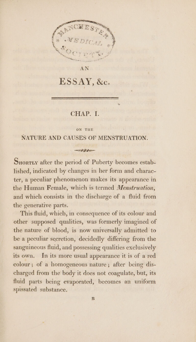 CHAP. 'T. ON THE NATURE AND CAUSES OF MENSTRUATION. ~s060— Suorriy after the period of Puberty becomes estab- lished, indicated by changes in her form and charac- ter, a peculiar phenomenon makes its appearance in the Human Female, which is termed Menstruation, and which consists in the discharge of a fluid from the generative parts. This fluid, which, in consequence of its colour and other supposed qualities, was formerly imagined of the nature of blood, is now universally admitted to be a peculiar secretion, decidedly differing from the sanguineous fluid, and possessing qualities exclusively its own. In its more usual appearance it is of a red colour; of a homogeneous nature; after being dis- charged from the body it does not coagulate, but, its fluid parts being evaporated, becomes an uniform spissated substance. B