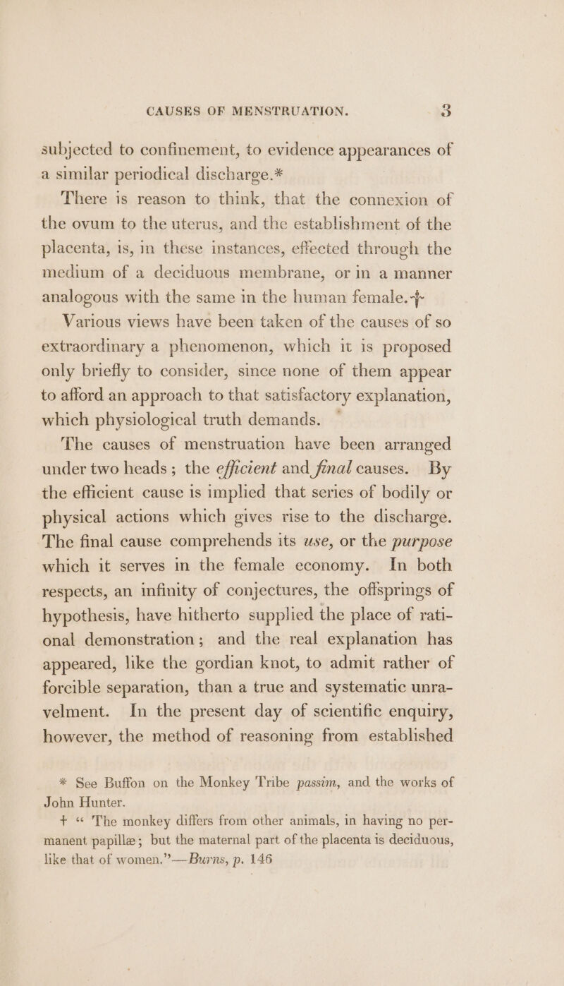 subjected to confinement, to evidence appearances of a similar periodical discharge.* There is reason to think, that the connexion of the ovum to the uterus, and the establishment of the placenta, is, in these instances, effected through the medium of a deciduous membrane, or in a manner analogous with the same in the human female.-}- Various views have been taken of the causes of so extraordinary a phenomenon, which it is proposed only briefly to consider, since none of them appear to afford an approach to that satisfactory explanation, which physiological truth demands. ~ The causes of menstruation have been arranged under two heads ; the efficient and_final causes. By the efficient cause is implied that series of bodily or physical actions which gives rise to the discharge. The final cause comprehends its use, or the purpose which it serves in the female economy. In both respects, an infinity of conjectures, the offsprings of hypothesis, have hitherto supplied the place of rati- onal demonstration; and the real explanation has appeared, like the gordian knot, to admit rather of forcible separation, than a true and systematic unra- velment. In the present day of scientific enquiry, however, the method of reasoning from established * See Buffon on the Monkey Tribe passim, and the works of John Hunter. + “ The monkey differs from other animals, in having no per- manent papilla; but the maternal part of the placenta 1s deciduous, like that of women.” —Burns, p. 146