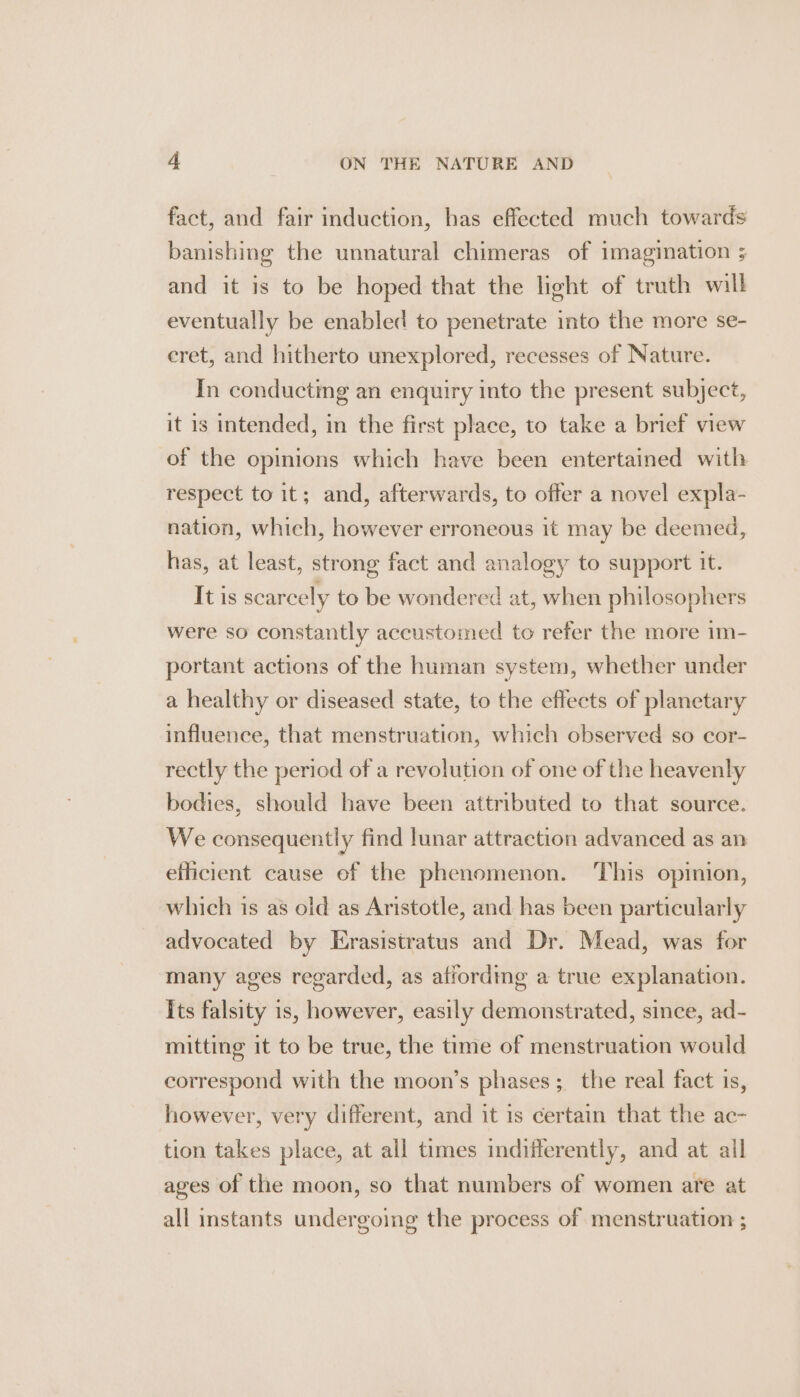 fact, and fair induction, has effected much towards banishing the unnatural chimeras of imagination ; and it is to be hoped that the light of truth will eventually be enabled to penetrate into the more se- eret, and hitherto unexplored, recesses of Nature. In conducting an enquiry into the present subject, it is intended, in the first place, to take a brief view of the opinions which have been entertained with respect to it; and, afterwards, to offer a novel expla- nation, which, however erroneous it may be deemed, has, at least, strong fact and analogy to support it. It is scarcely to be wondered at, when philosophers were so constantly accustomed to refer the more im- portant actions of the human system, whether under a healthy or diseased state, to the effects of planetary influence, that menstruation, which observed so cor- rectly the period of a revolution of one of the heavenly bodies, should have been attributed to that source. We consequently find lunar attraction advanced as an efficient cause ef the phenomenon. ‘This opinion, which is as oid as Aristotle, and has been particularly advocated by Erasistratus and Dr. Mead, was for many ages regarded, as affording a true explanation. Its falsity is, however, easily demonstrated, since, ad- mitting it to be true, the time of menstruation would correspond with the moon’s phases; the real fact is, however, very different, and it is certain that the ac- tion takes place, at all times indifferently, and at all ages of the moon, so that numbers of women are at all instants undergoing the process of menstruation ;