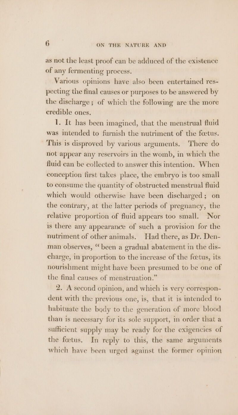 as not the Jeast proof can be adduced of the existence of any fermenting process. | Various opinions have also been entertained res- pecting the final causes or purposes to be answered by the discharge; of which the following are the more credible ones. 1. It has been imagined, that the menstrual fluid was intended to furnish the nutriment of the foetus. This is disproved by various arguments. There do not appear any reservoirs in the womb, in which the fluid can be collected to answer this intention. When conception first takes place, the embryo is too small to consume the quantity of obstructed menstrual fluid which would otherwise have been discharged ; on the contrary, at the latter periods of pregnancy, the relative proportion of fluid appears too small, Nor is there any appearance of such a provision for the nutriment of other animals. Had there, as Dr. Den- man observes, “ been a gradual abatement in the dis- charge, in proportion to the increase of the foetus, its nourishment might have been presumed to be one of the final causes of menstruation.” | 2. A second opinion, and which is very correspon- dent with the previous one, is, that it is intended to habituate the body to the generation of more blood than is necessary for its sole support, in order that a sufficient supply may be ready for the exigencies of the foetus. In reply to this, the same arguments which have been urged against the former opinion