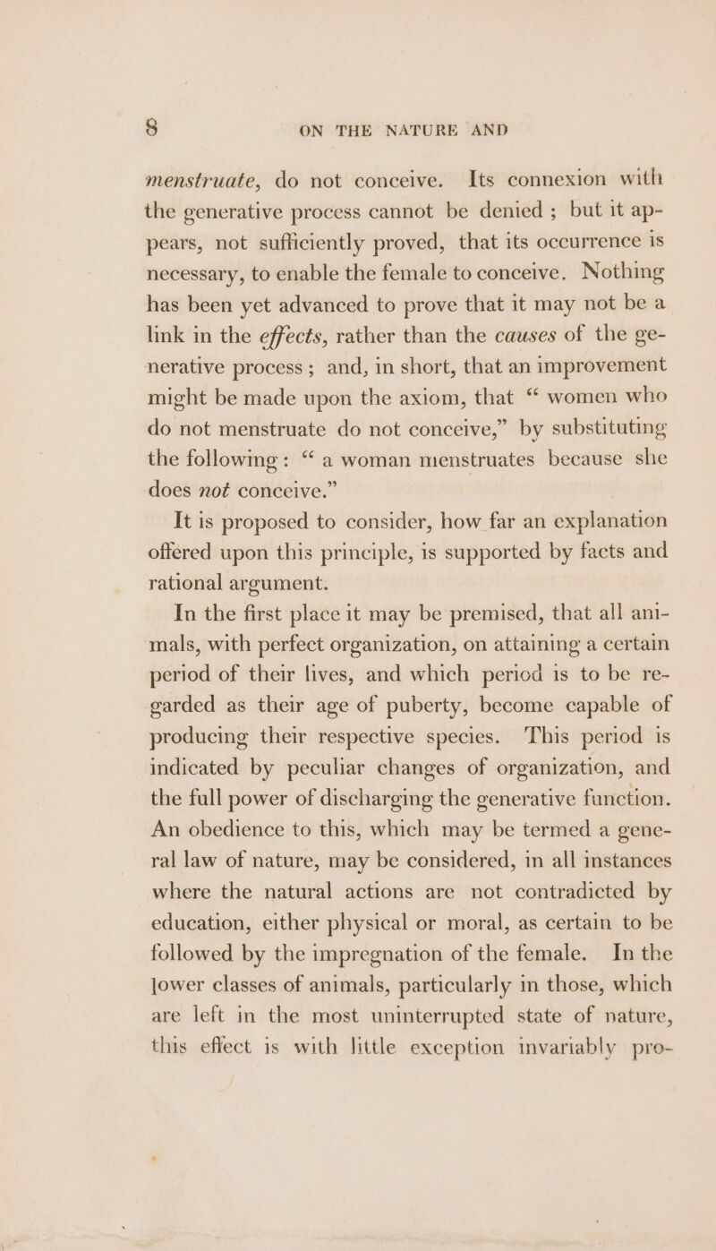 menstruate, do not conceive. Its connexion with the generative process cannot be denied ; but it ap- pears, not sufficiently proved, that its occurrence is necessary, to enable the female to conceive. Nothing has been yet advanced to prove that it may not be a link in the effects, rather than the causes of the ge- nerative process ; and, in short, that an improvement might be made upon the axiom, that “ women who do not menstruate do not conceive,” by substituting the followmg: “ a woman menstruates because she does not conceive.” It is proposed to consider, how far an explanation offered upon this principle, is supported by facts and rational argument. In the first place it may be premised, that all ani- mals, with perfect organization, on attaining a certain period of their lives, and which period 1s to be re- garded as their age of puberty, become capable of producing their respective species. This period is indicated by peculiar changes of organization, and the full power of discharging the generative function. An obedience to this, which may be termed a gene- ral law of nature, may be considered, in all instances where the natural actions are not contradicted by education, either physical or moral, as certain to be followed by the impregnation of the female. In the jower classes of animals, particularly in those, which are left in the most uninterrupted state of nature, this effect is with little exception invariably pro-