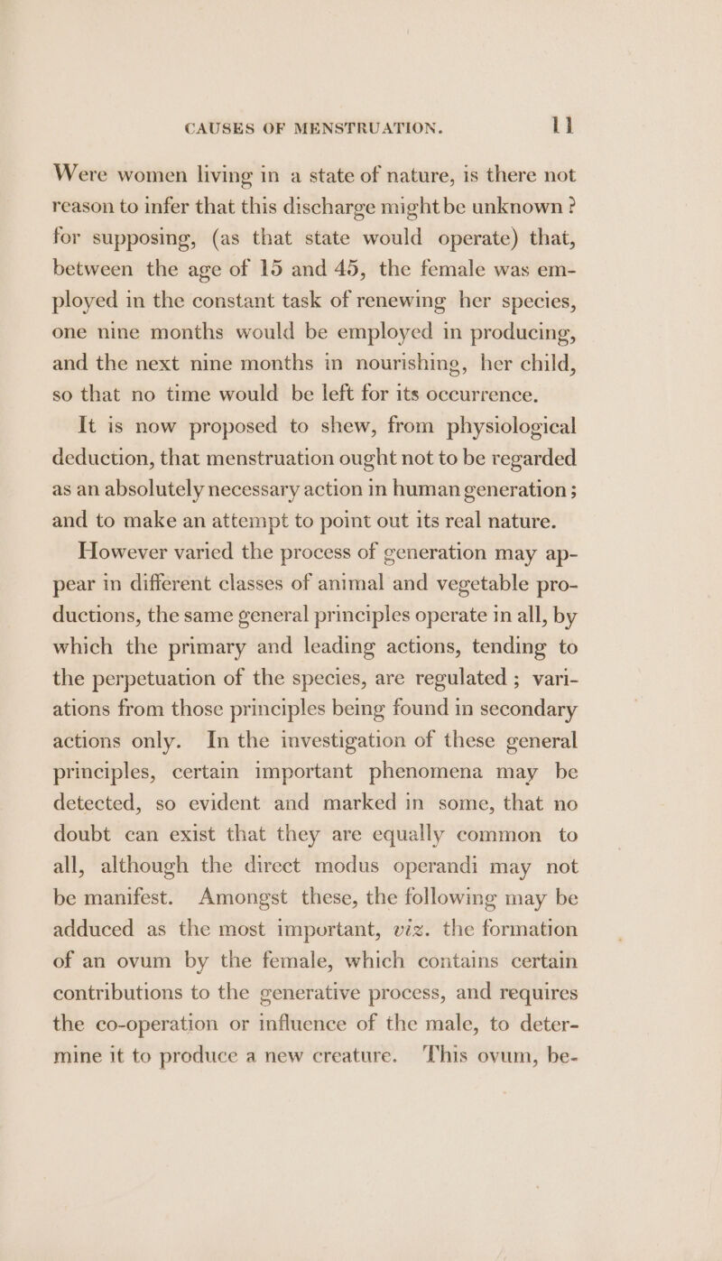 Were women living in a state of nature, is there not reason to infer that this discharge might be unknown ? for supposing, (as that state would operate) that, between the age of 15 and 45, the female was em- ployed in the constant task of renewing her species, one nine months would be employed in producing, and the next nine months in nourishing, her child, so that no time would be left for its occurrence. It is now proposed to shew, from physiological deduction, that menstruation ought not to be regarded as an absolutely necessary action in human generation ; and to make an attempt to point out its real nature. However varied the process of generation may ap- pear in different classes of animal and vegetable pro- ductions, the same general principles operate in all, by which the primary and leading actions, tending to the perpetuation of the species, are regulated ; vari- ations from those principles being found in secondary actions only. In the investigation of these general principles, certain important phenomena may be detected, so evident and marked in some, that no doubt can exist that they are equally common to all, although the direct modus operandi may not be manifest. Amongst these, the following may be adduced as the most important, viz. the formation of an ovum by the female, which contains certain contributions to the generative process, and requires the co-operation or influence of the male, to deter- mine it to produce a new creature. This ovum, be-