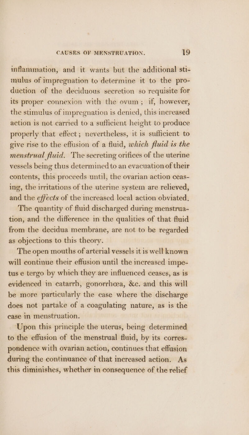 inflammation, and it wants but the additional sti- mulus of impregnation to determine it to the pro- duction of the deciduous secretion so requisite for its proper connexion with the ovum; if, however, the stimulus of impregnation is denied, this increased action is not carried to a sufficient height to produce properly that effect; nevertheless, it is sufficient to give rise to the effusion of a fluid, which fluid is the menstrual fluid. The secreting orifices of the uterine vessels being thus determined to an evacuation of their contents, this proceeds until, the ovarian action ceas- ing, the irritations of the uterine system are relieved, and the effects of the increased local action obviated. The quantity of fluid discharged during menstrua- tion, and the difference in the qualities of that fluid from the decidua membrane, are not to be regarded as objections to this theory. The open mouths of arterial vessels it is well known will continue their effusion until the increased impe- tus e tergo by which they are influenced ceases, as is evidenced in catarrh, gonorrhoea, &amp;c. and this will be more particularly the case where the discharge does not partake of a coagulating nature, as is the case in menstruation. Upon this principle the uterus, being determined to the effusion of the menstrual fluid, by its corres- pondence with ovarian action, continues that effusion during the continuance of that increased action. As this diminishes, whether in consequence of the relief