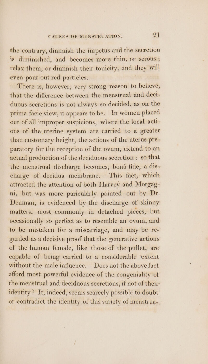 the contrary, diminish the impetus and the secretion is diminished, and becomes more thin, or serous ; relax them, or diminish their tonicity, and ate will even pour out red particles. There is, however, very strong reason to believe, that the difference between the menstrual and deci- duous secretions is not always so decided, as on the prima facie view, it appears to be. In women placed out of all improper suspicions, where the local acti- ons of the uterine system are carried to a greater than customary height, the actions of the uterus pre- paratory for the reception of the ovum, extend to an actual production of the deciduous secretion ; so that the menstrual discharge becomes, bona fide, a dis- charge of decidua membrane. This fact, which attracted the attention of both Harvey and Morgag- , but. was more paricularly pointed out by Dr. Denman, is evidenced by the discharge of skinny matters, most commonly in detached pieces, but occasionally so perfect as to resemble an ovum, and to be mistaken for a miscarriage, and may be re- garded as a decisive proof that the generative actions of the human female, like those of the pullet, are capable of being carried to a considerable extent without the male influence. Does not the above fact afford most powerful evidence of the congeniality of the menstrual and deciduous secretions, if not of them identity ? It, indeed, seems scarcely possible to doubt or contradict the identity of this variety of menstrua-