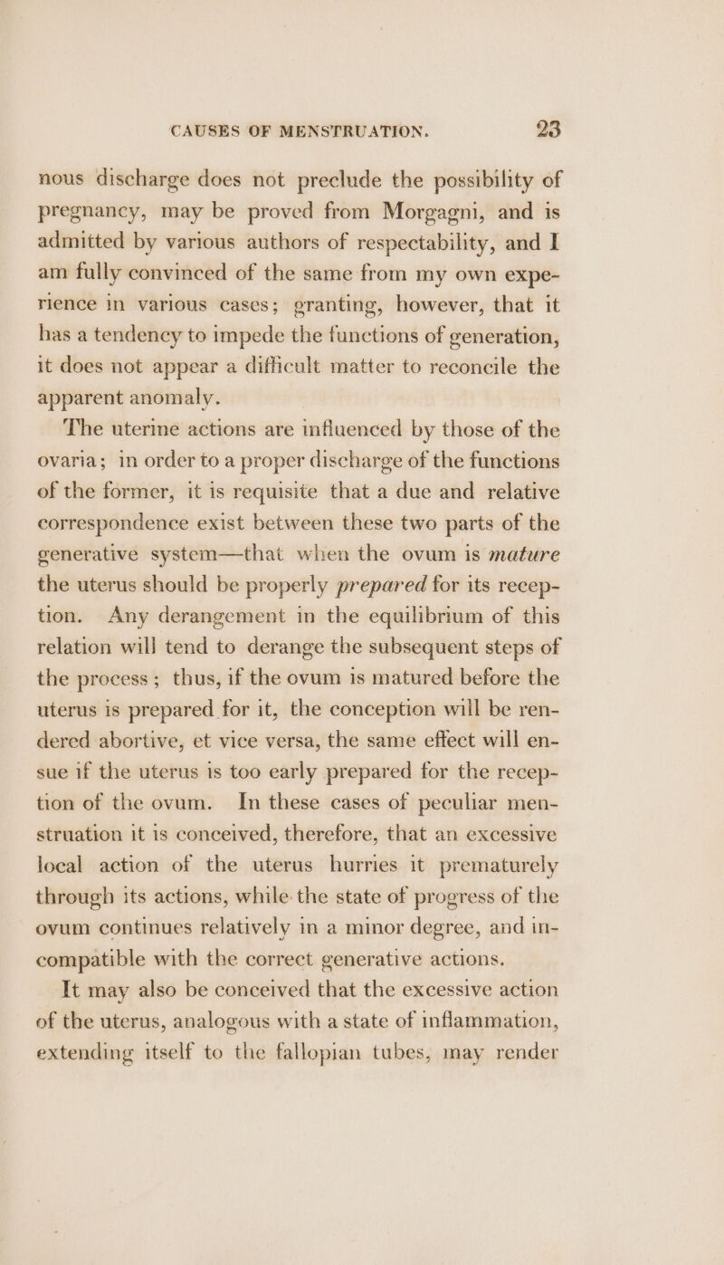nous discharge does not preclude the possibility of pregnancy, may be proved from Morgagni, and is admitted by various authors of respectability, and I am fully convinced of the same from my own expe- rience in various cases; granting, however, that it has a tendency to impede the functions of generation, it does not appear a difficult matter to reconcile the apparent anomaly. The uterme actions are influenced by those of the ovaria; in order to a proper discharge of the functions of the former, it is requisite that a due and relative correspondence exist between these two parts of the generative system—that when the ovum is mature the uterus should be properly prepared for its recep- tion. Any derangement in the equilibrium of this relation will tend to derange the subsequent steps of the process; thus, if the ovum is matured before the uterus is prepared for it, the conception will be ren- dered abortive, et vice versa, the same effect will en- sue if the uterus is too early prepared for the recep- tion of the ovum. In these cases of peculiar men- struation it is conceived, therefore, that an excessive local action of the uterus hurries it prematurely through its actions, while: the state of progress of the ovum continues relatively in a minor degree, and in- compatible with the correct generative actions. It may also be conceived that the excessive action of the uterus, analogous with a state of inflammation, extending itself to the fallopian tubes, may render