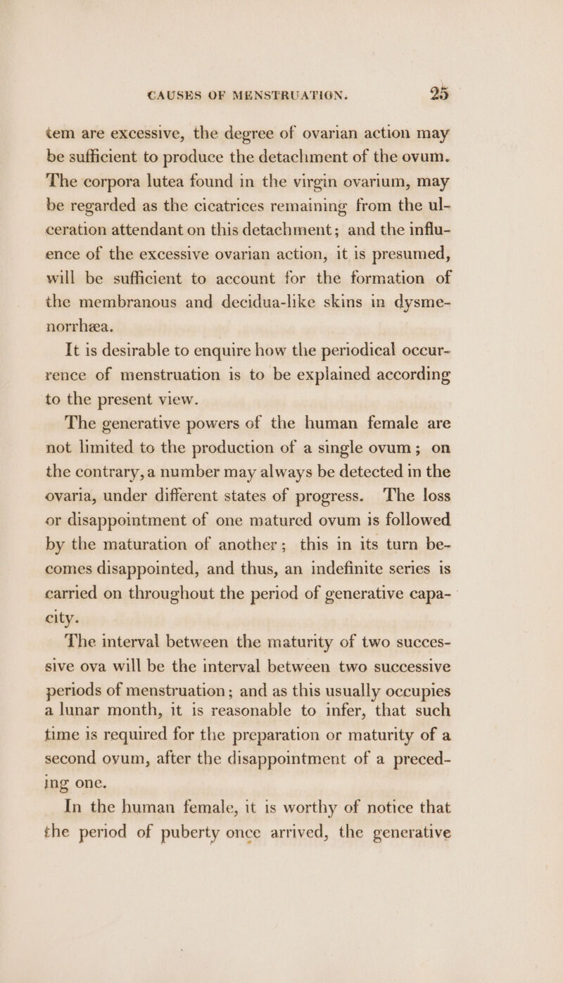 tem are excessive, the degree of ovarian action may be sufficient to produce the detachment of the ovum. The corpora lutea found in the virgin ovarium, may be regarded as the cicatrices remaining from the ul- ceration attendant on this detachment; and the influ- ence of the excessive ovarian action, it is presumed, will be sufficient to account for the formation of the membranous and decidua-like skins in dysme- norrhea. It is desirable to enquire how the periodical occur- rence of menstruation is to be explained according to the present view. The generative powers of the human female are not limited to the production of a single ovum; on the contrary, a number may always be detected m the ovaria, under different states of progress. The loss or disappomtment of one matured ovum is followed by the maturation of another; this in its turn be- comes disappointed, and thus, an indefinite series is carried on throughout the period of generative capa-_ city. The interval between the maturity of two succes- sive ova will be the interval between two successive periods of menstruation; and as this usually occupies a lunar month, it is reasonable to infer, that such time is required for the preparation or maturity of a second ovum, after the disappointment of a preced- ing one. In the human female, it is worthy of notice that the period of puberty once arrived, the generative