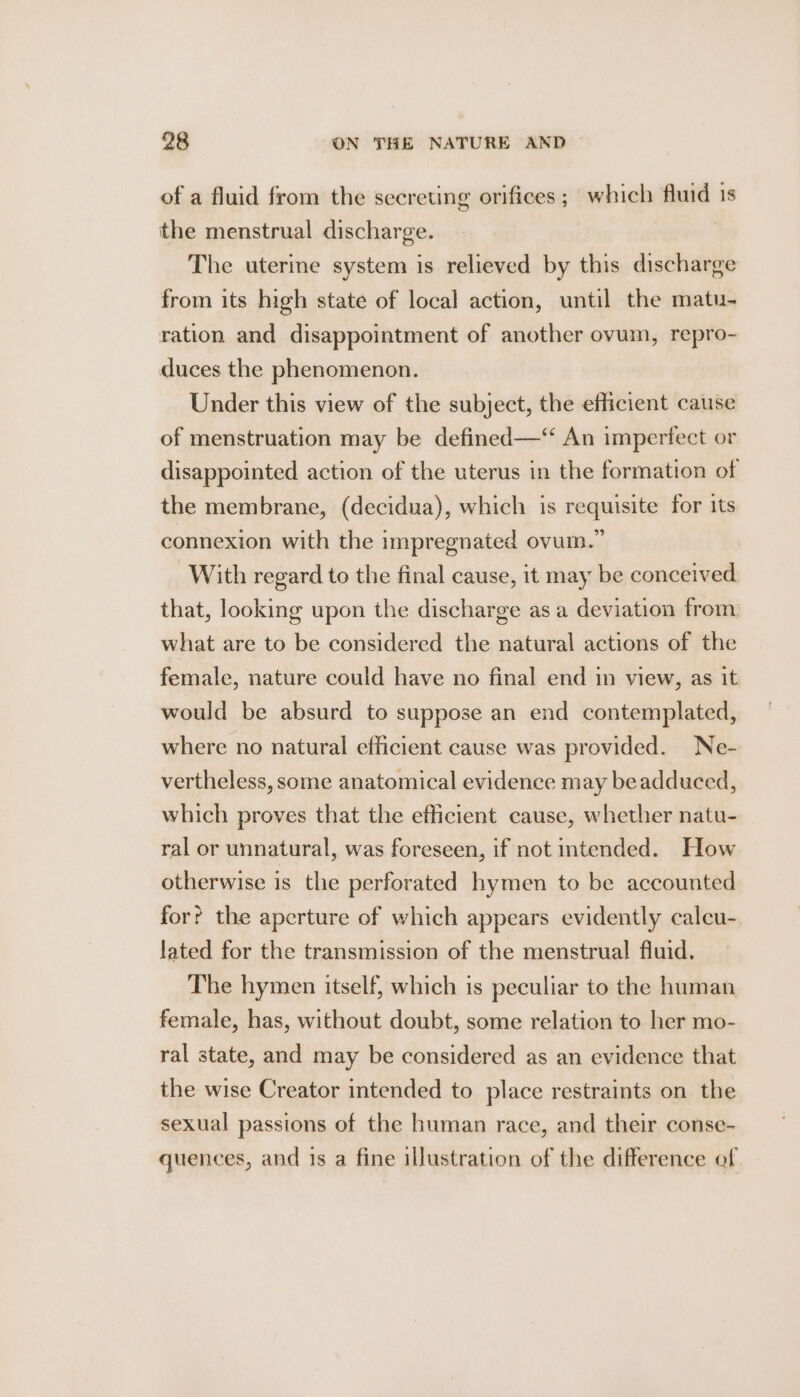 of a fluid from the secreting orifices ; which fluid is the menstrual discharge. The uterine system is relieved by this discharge from its high state of local action, until the matu- ration and disappointment of another ovum, repro- duces the phenomenon. Under this view of the subject, the efficient cause of menstruation may be defined—‘“ An imperfect or disappointed action of the uterus in the formation of the membrane, (decidua), which is requisite for its connexion with the impregnated ovum.” With regard to the final cause, it may be conceived that, looking upon the discharge as a deviation from what are to be considered the natural actions of the female, nature could have no final end in view, as it would be absurd to suppose an end contemplated, where no natural efficient cause was provided. Ne- vertheless, some anatomical evidence may beadduced, which proves that the efficient cause, whether natu- ral or unnatural, was foreseen, if not intended. How otherwise is the perforated hymen to be accounted for? the aperture of which appears evidently calcu- lated for the transmission of the menstrual fluid. The hymen itself, which is peculiar to the human female, has, without doubt, some relation to her mo- ral state, and may be considered as an evidence that the wise Creator intended to place restraints on the sexual passions of the human race, and their conse- quences, and 1s a fine illustration of the difference of