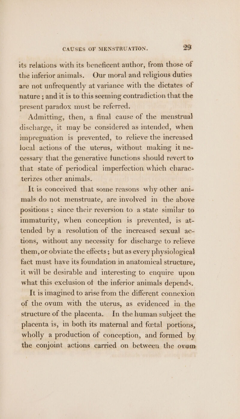 its relations with its beneficent author, from those of the inferior animals. Our moral and religious duties are not unfrequently at variance with the dictates of nature ; and it is to this seeming contradiction that the present paradox must be referred. Admitting, then, a final cause of the menstruab discharge, it may be considered as intended, when impregnation is prevented, to relieve the increased local actions of the uterus, without making it ne- cessary that the generative functions should revert to that state of periodical imperfection which charac- terizes other animals. It is conceived that some reasons why other ani- mals do not menstruate, are involved in the above positions ; since their reversion to a state similar to immaturity, when conception is prevented, is at- tended by a resolution of the increased sexual ac- tions, without any necessity for discharge to relieve them, or obviate the effects; but as every physiological fact must have its foundation in anatomical structure, it will be desirable and interesting to enquire upon what this exclusion of the inferior animals depends. It is imagined to arise from the different connexion of the ovum with the uterus, as evidenced in the structure of the placenta. In the human subject the placenta is, in both its maternal and foetal portions, wholly a production of conception, and formed by the conjoint actions carried on. between the ovum: