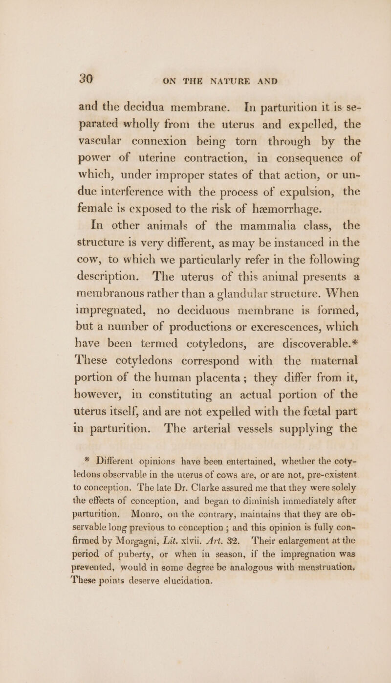 and the decidua membrane. In parturition it is se- parated wholly from the uterus and expelled, the vascular connexion being torn through by the power of uterine contraction, in consequence of which, under improper states of that action, or un- due interference with the process of expulsion, the female is exposed to the risk of hemorrhage. In other animals of the mammalia class, the structure is very different, as may be instanced in the cow, to which we particularly refer in the following description. The uterus of this animal presents a membranous rather than a glandular structure. When impregnated, no deciduous membrane is formed, but a number of productions or excrescences, which have been termed cotyledons, are discoverable.* These cotyledons correspond with the maternal portion of the human placenta; they differ from it, however, in constituting an actual portion of the uterus itself, and are not expelled with the foetal part in parturition. The arterial vessels supplying the * Different opinions have been entertained, whether the coty- ledons observable in the uterus of cows are, or are not, pre-existent to conception. The late Dr. Clarke assured me that they were solely the effects of conception, and began to diminish immediately after parturition. Monro, on the contrary, maintains that they are ob- servable long previous to conception ; and this opinion is fully con- firmed by Morgagni, Lit. xlvii. Art. 32. Their enlargement at the period of puberty, or when in season, if the impregnation was prevented, would in some degree be analogous with menstruation. These points deserve elucidation.