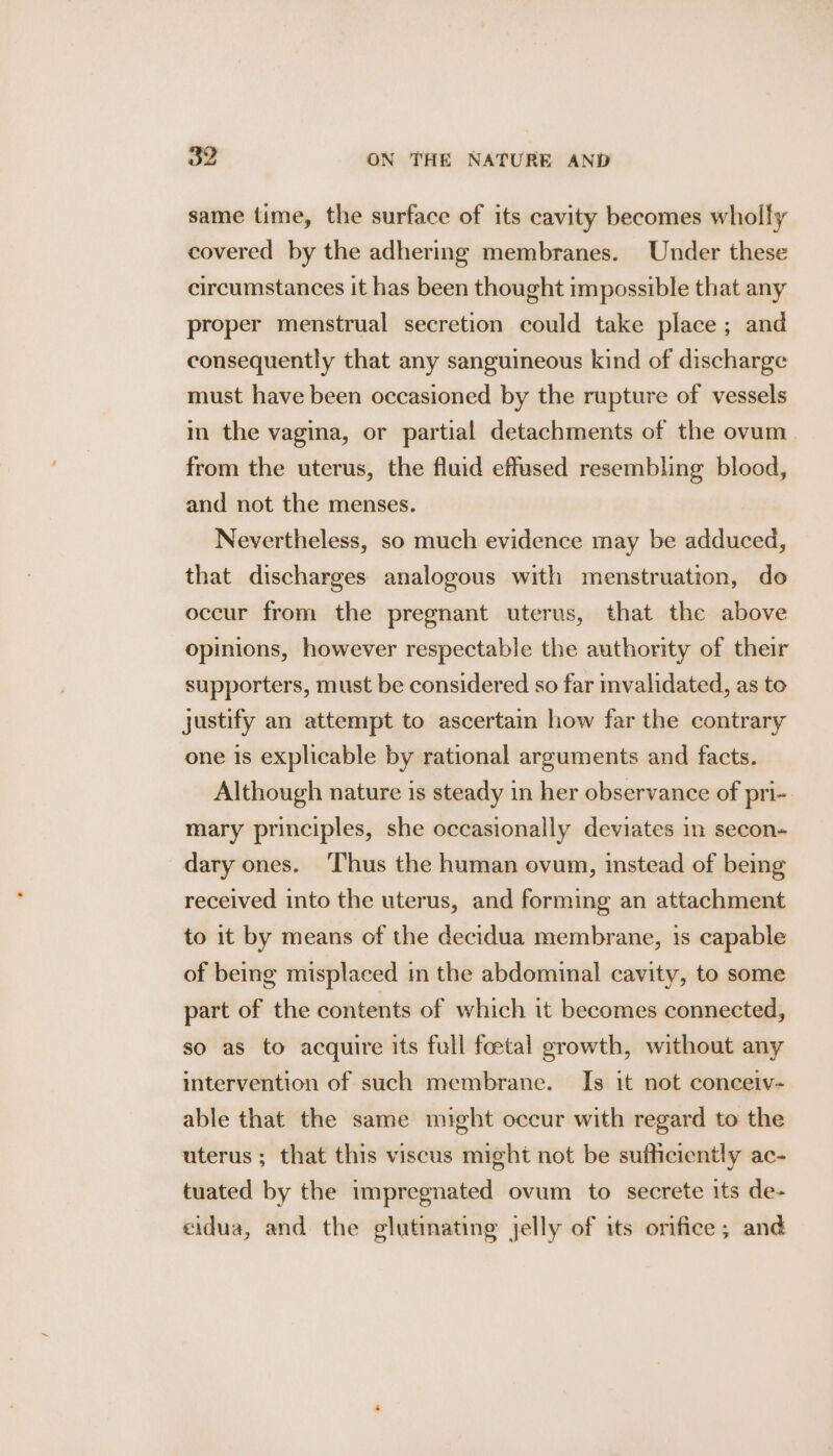 same time, the surface of its cavity becomes wholly covered by the adhering membranes. Under these circumstances it has been thought impossible that any proper menstrual secretion could take place; and consequently that any sanguineous kind of discharge must have been occasioned by the rupture of vessels in the vagina, or partial detachments of the ovum from the uterus, the fluid effused resembling blood, and not the menses. Nevertheless, so much evidence may be adduced, that discharges analogous with menstruation, do occur from the pregnant uterus, that the above opinions, however respectable the authority of their supporters, must be considered so far validated, as to justify an attempt to ascertain how far the contrary one is explicable by rational arguments and facts. Although nature is steady in her observance of pri- mary principles, she occasionally deviates in secon- dary ones. Thus the human ovum, instead of being received into the uterus, and forming an attachment to it by means of the decidua membrane, 1s capable of being misplaced im the abdominal cavity, to some part of the contents of which it becomes connected, so as to acquire its full foetal growth, without any intervention of such membrane. Is it not conceiv- able that the same might occur with regard to the uterus ; that this viscus might not be sufficiently ac- tuated by the impregnated ovum to secrete its de- eidua, and the glutinating jelly of its orifice; and
