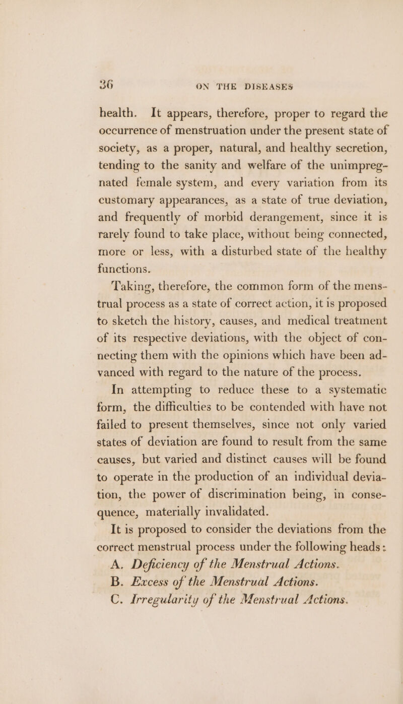 health. It appears, therefore, proper to regard the occurrence of menstruation under the present state of society, as a proper, natural, and healthy secretion, tending to the sanity and welfare of the unimpreg- nated female system, and every variation from its customary appearances, as a state of true deviation, and frequently of morbid derangement, since it is rarely found to take place, without being connected, more or less, with a disturbed state of the healthy functions. Taking, therefore, the common form of the mens- trual process as a state of correct action, it is proposed to sketch the history, causes, and medical treatment of its respective deviations, with the object of con- necting them with the opinions which have been ad- vanced with regard to the nature of the process. In attempting to reduce these to a systematic form, the difficulties to be contended with have not failed to present themselves, since not only varied states of deviation are found to result from the same causes, but varied and distinct causes will be found to operate in the production of an individual devia- tion, the power of discrimination being, in conse- quence, materially invalidated. It is proposed to consider the deviations from the correct menstrual process under the following heads : A. Deficiency of the Menstrual Actions. B. Excess of the Menstrual Actions. C. Irregularity of the Menstrual Actions.