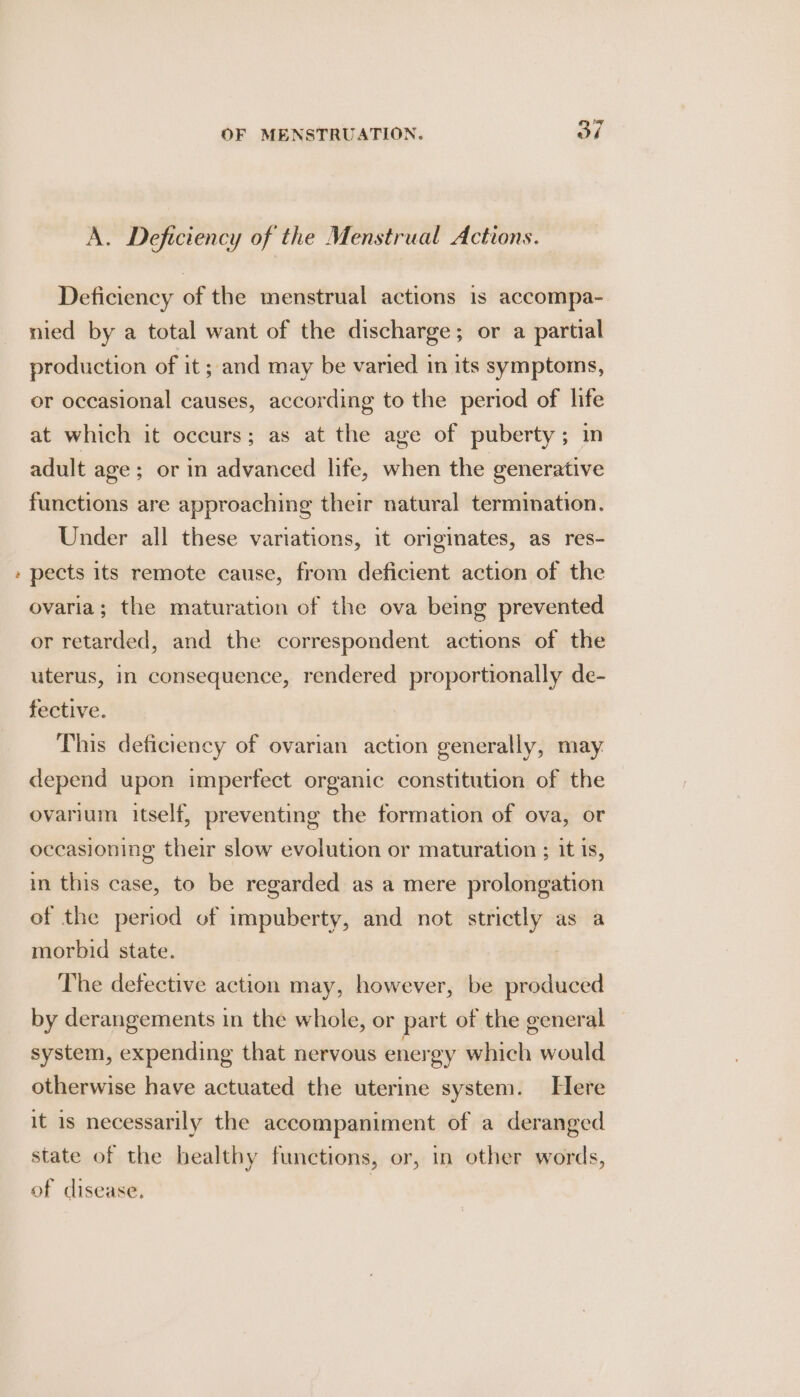 ~ Deficiency of the menstrual actions is accompa- nied by a total want of the discharge; or a partial production of it ; and may be varied in its symptoms, or occasional causes, according to the period of life at which it occurs; as at the age of puberty; in adult age; or in advanced life, when the generative functions are approaching their natural termination. Under all these variations, it originates, as res- pects its remote cause, from deficient action of the ovaria; the maturation of the ova being prevented or retarded, and the correspondent actions of the uterus, in consequence, rendered proportionally de- fective. This deficiency of ovarian action generally, may. depend upon imperfect organic constitution of the ovarium itself, preventing the formation of ova, or occasioning their slow evolution or maturation ; it is, in this case, to be regarded as a mere prolongation of the period of impuberty, and not strictly as a morbid state. The defective action may, however, be produced by derangements in the whole, or part of the general system, expending that nervous energy which would otherwise have actuated the uterine system. Here it is necessarily the accompaniment of a deranged state of the bealthy functions, or, in other words, of cisease.