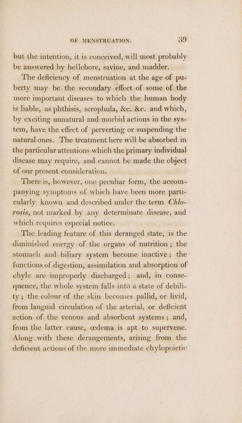 but the intention, it is conceived, will most probably. be answered by hellebore, savine, and madder. The deficiency of menstruation at the age of pu- berty may be the secondary effect of some of the more important diseases to which the human body is hable, as phthisis, scrophula, &amp;c. &amp;c. and which, by exciting unnatural and morbid actions in the sys- tem, have the effect of perverting or suspending the natural ones. The treatment here will be absorbed in the particular attentions which the primary individual disease may require, and cannot be made the object of our present consideration. ‘There is, however, one peculiar form, the accom- panying symptoms of which have been more parti- cularly known and described under the term Chlo- rosis, not marked by any determinate disease, and which requires especial notice. | The leading feature of this deranged state, is the diminished energy of the organs of nutrition ; the stomach and biliary system become inactive ; the functions of digestion, assimilation and absorption of chyle are improperly discharged; and, in conse- quence, the whole system falls into a state of debili- ty; the colour of the skin becomes pallid, or livid, from languid circulation of the arterial, or deficient action of the venous and absorbent systems ; and, from the latter cause, oedema is apt to supervene. Along with these derangements, arising from the deficient actions of the more immediate chylopoietic