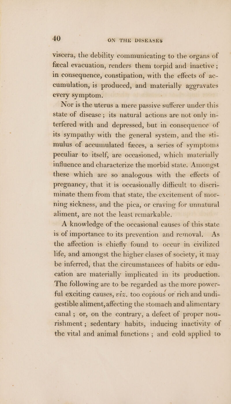 viscera, the debility communicating to the organs of fecal evacuation, renders them torpid and. inactive ; in consequence, constipation, with the effects of ac- cumulation, is produced, and materially aggravates every symptom. Nor is the uterus a mere passive sufferer under this state of disease ; its natural actions are not only in- terfered with and depressed, but in consequence of its sympathy with the general system, and the sti- mulus of accumulated feces, a series of symptoms peculiar to itself, are occasioned, which materially influence and characterize the morbid state. Amongst these which are so analogous with the effects of pregnancy, that it is occasionally difficult to diseri- minate them from that state, the excitement of mor- — ning sickness, and the pica, or craving for unnatural aliment, are not the least remarkable. A knowledge of the occasional causes of this state is of importance to its prevention and removal. As the affection is chiefly found to occur in civilized life, and amongst the higher clases of society, it may be inferred, that the circumstances of habits or edu- cation are materially implicated in its production. The following are to be regarded as the more power- ful exciting causes, viz. too copious or rich and undi- gestible aliment, affecting the stomach and alimentary canal; or, on the contrary, a defect of proper nou- rishment ; sedentary habits, inducing inactivity of the vital and animal functions ; and cold applied to