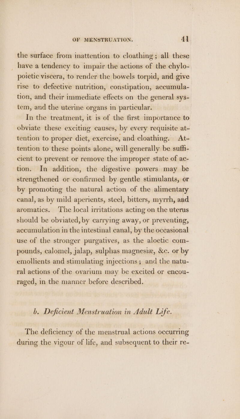 the surface from inattention to cloathing ; all these have a tendency to impair the actions of the chylo- poietic viscera, to render the bowels torpid, and give rise to defective nutrition, constipation, accumula- tion, and their immediate effects on the general sys- tem, and the uterine organs in particular. In the treatment, it is of the first importance to obviate these exciting causes, by every requisite at- tention to proper diet, exercise, and cloathing. At- tention to these points alone, will generally be suth- cient to prevent or remove the improper state of ac- tion. In addition, the digestive powers may be strengthened or confirmed by gentle stimulants, or by promoting the natural action of the alimentary canal, as by mild aperients, steel, bitters, myrrh, and aromatics. ‘The local irritations acting on the uterus should be obviated, by carrying away, or preventing, accumulation in the intestinal canal, by the occasional use of the stronger purgatives, as the aloetic com- pounds, calomel, jalap, sulphas magnesiz, &amp;c. or by emollients and stimulating injections; and the natu- ral actions of the ovarium may be excited or encou- raged, in the manner before described. b. Deficient Menstruation in Adult Life. The deficiency of the menstrual actions occurring during the vigour of life, and subsequent to their re-