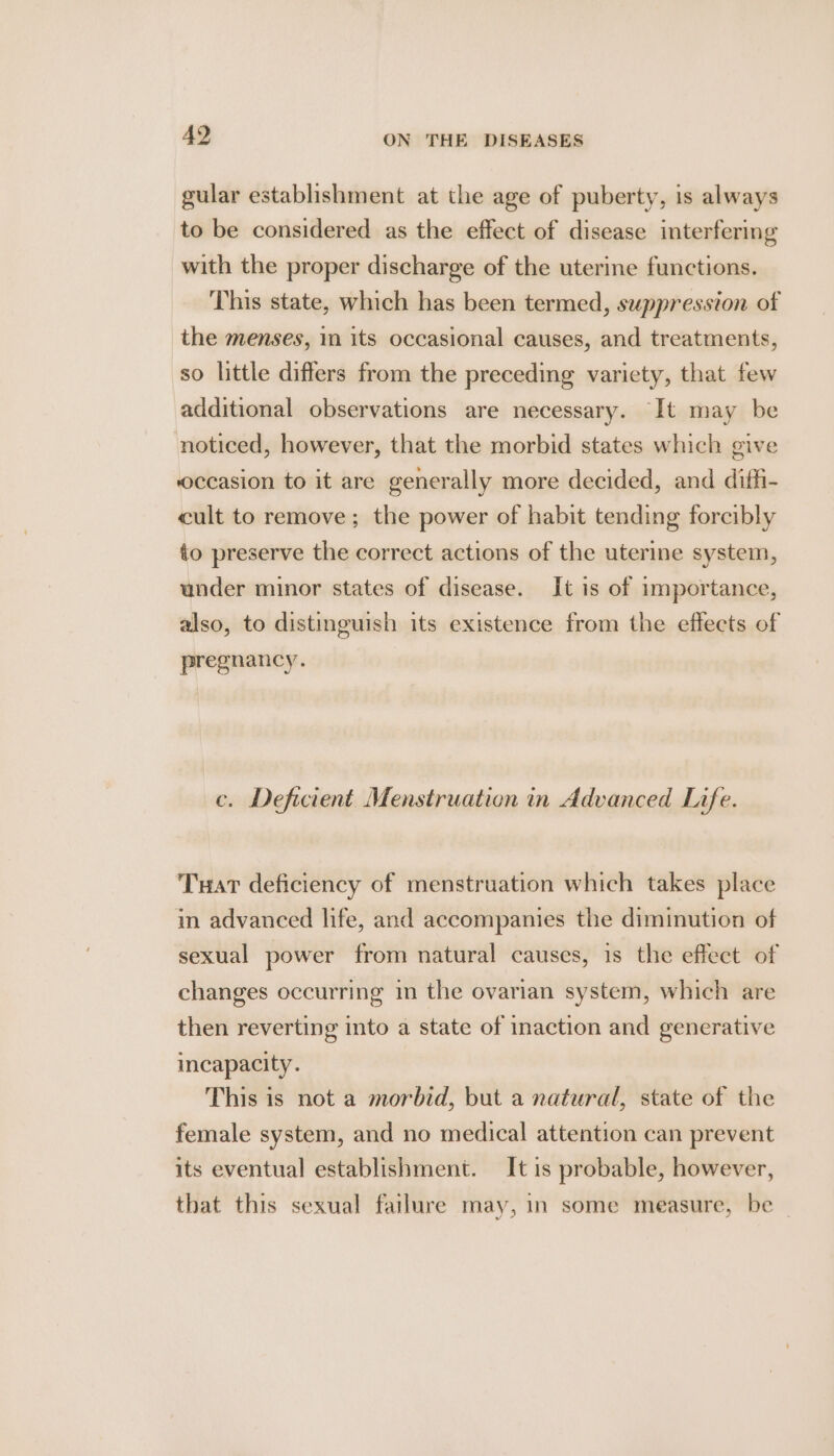 gular establishment at the age of puberty, is always to be considered as the effect of disease interfering with the proper discharge of the uterine functions. This state, which has been termed, suppression of the menses, 1 its occasional causes, and treatments, so little differs from the preceding variety, that few additional observations are necessary. It may be noticed, however, that the morbid states which give occasion to it are generally more decided, and diffi- cult to remove; the power of habit tending forcibly to preserve the correct actions of the uterine system, under minor states of disease. It is of importance, also, to distinguish its existence from the effects of preg nancy. c. Deficient Menstruation in Advanced Life. Tuart deficiency of menstruation which takes place in advanced life, and accompanies the diminution of sexual power from natural causes, is the effect of changes occurring in the ovarian system, which are then reverting into a state of inaction and generative incapacity. This is not a morbid, but a natural, state of the female system, and no medical attention can prevent its eventual establishment. It is probable, however, that this sexual failure may, in some measure, be —