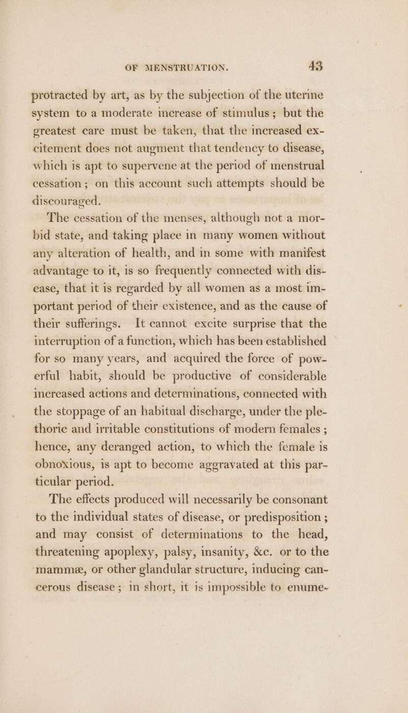 protracted by art, as by the subjection of the uterine system to a moderate increase of stimulus; but the greatest care must be taken, that the imcreased ex- citement does not augment that tendency to disease, which is apt to supervene at the period of menstrual cessation; on this account such attempts should be discouraged. The cessation of the menses, although not a mor- bid state, and taking place in many women without any alteration of health, and in some with manifest advantage to it, is so frequently connected with dis- ease, that it is regarded by all women as a most im- portant period of their existence, and as the cause of their sufferings. It cannot excite surprise that the interruption of a function, which has been established — for so many years, and acquired the force of pow- erful habit, should be productive of considerable increased actions and determinations, connected with the stoppage of an habitual discharge, under the ple- thoric and irritable constitutions of modern females ; hence, any deranged action, to which the female is obnoxious, 1s apt to become aggravated at this par- ticular period. The effects produced will necessarily be consonant to the individual states of disease, or predisposition ; and may consist of determinations to the head, threatening apoplexy, palsy, insanity, &amp;c. or to the mamme, or other glandular structure, inducing can- cerous disease ; in short, it 1s impossible to enume-