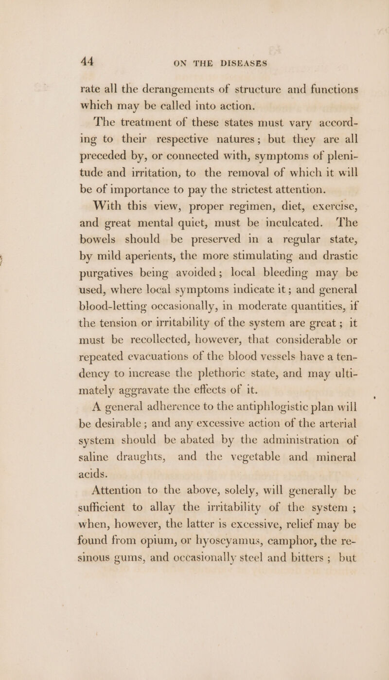 rate all the derangements of structure and functions which may be called into action. The treatment of these states must vary accord- ing to their respective natures; but they are all preceded by, or connected with, symptoms of pleni- tude and irritation, to the removal of which it will be of importance to pay the strictest attention. With this view, proper regimen, diet, exercise, and great mental quiet, must be inculcated. The bowels should be preserved in a regular state, by mild aperients, the more stimulating and drastic purgatives being avoided; local bleeding may be used, where local symptoms indicate it ; and general blood-letting occasionally, in moderate quantities, if the tension or irritability of the system are great; it must be recollected, however, that considerable or repeated evacuations of the blood vessels have a ten- dency to increase the plethoric state, and may ulti- mately aggravate the effects of it. A general adherence to the antiphlogistic plan will be desirable ; and any excessive action of the arterial system should be abated by the administration of saline draughts, and the vegetable and mineral acids. | , Attention to the above, solely, will generally be sufficient to allay the irritability of the system ; when, however, the latter is excessive, relief may be found from opium, or hyoseyamus, camphor, the re- sinous gums, and occasionally steel and bitters ; but