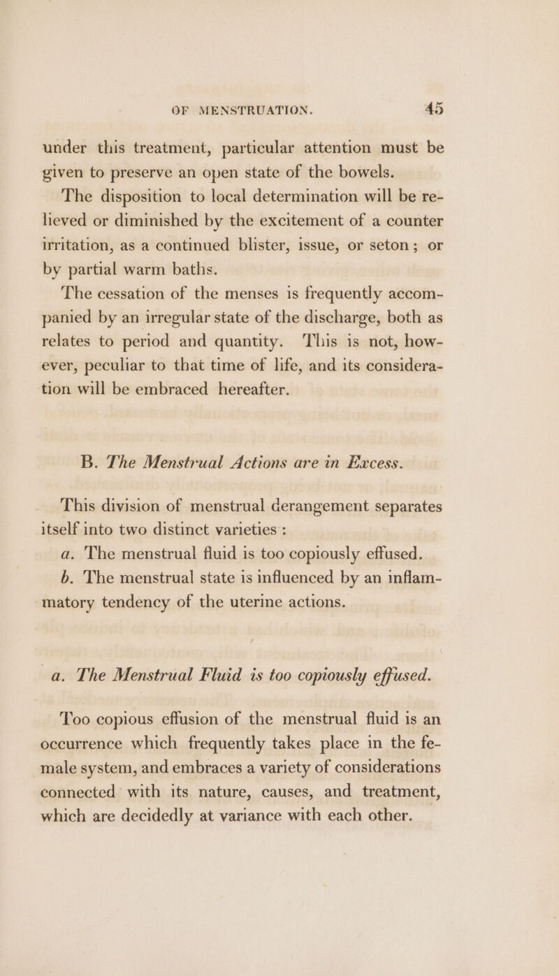 under this treatment, particular attention must be given to preserve an open state of the bowels. The disposition to local determination will be re- heved or diminished by the excitement of a counter irritation, as a continued blister, issue, or seton; or by partial warm baths. The cessation of the menses is frequently accom- panied by an irregular state of the discharge, both as relates to period and quantity. This is not, how- ever, peculiar to that time of life, and its considera- tion will be embraced _ hereafter. B. The Menstrual Actions are in Excess. This division of menstrual derangement separates itself into two distinct varieties : a. The menstrual fluid is too copiously effused. b. The menstrual state is influenced by an inflam- matory tendency of the uterine actions. a. The Menstrual Fluid is too copiously effused. Too copious effusion of the menstrual fluid is an occurrence which frequently takes place in the fe- male system, and embraces a variety of considerations connected with its nature, causes, and treatment, which are decidedly at variance with each other. _