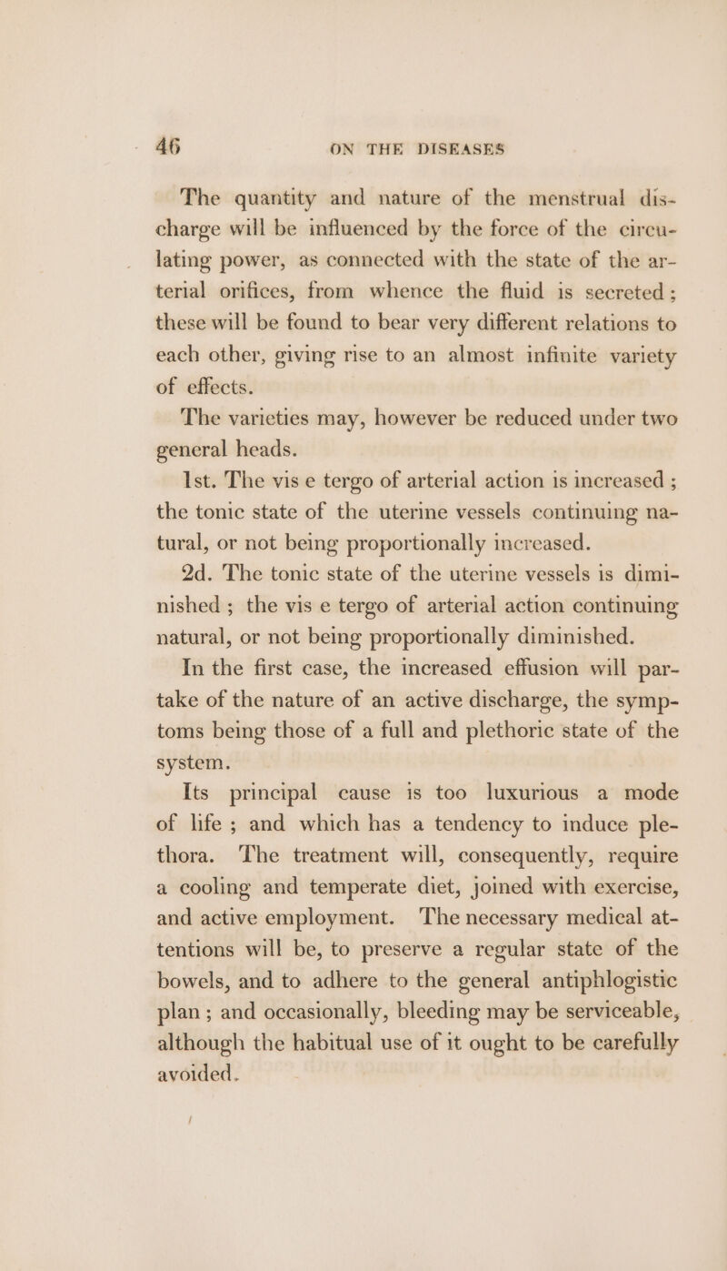 The quantity and nature of the menstrual dis- charge will be influenced by the force of the circu- lating power, as connected with the state of the ar- terial orifices, from whence the fluid is secreted ; these will be found to bear very different relations to each other, giving rise to an almost infinite variety of effects. The varieties may, however be reduced under two general heads. Ist. The vis e tergo of arterial action 1s increased ; the tonic state of the uterine vessels continuing na- tural, or not being proportionally increased. 2d. The tonic state of the uterine vessels is dimi- nished ; the vis e tergo of arterial action continuing natural, or not being proportionally diminished. In the first case, the increased effusion will par- take of the nature of an active discharge, the symp- toms being those of a full and plethoric state of the system. Its principal cause is too luxurious a mode of life ; and which has a tendency to induce ple- thora. The treatment will, consequently, require a cooling and temperate diet, joined with exercise, and active employment. The necessary medical at- tentions will be, to preserve a regular state of the bowels, and to adhere to the general antiphlogistic plan ; and occasionally, bleeding may be serviceable, although the habitual use of 1t ought to be carefully avoided. /