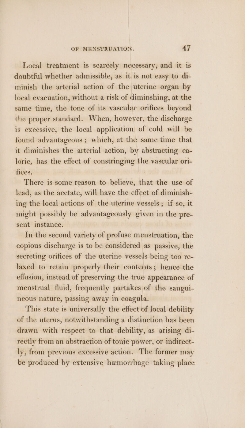 Local treatment is scarcely necessary, and it is doubtful whether admissible, as it is not easy to di- minish the arterial action of the uterme organ by local evacuation, without a risk of diminshing, at the same time, the tone of its vascular orifices beyond the proper standard. When, however, the discharge is excessive, the local application of cold will be found advantageous ; which, at the same time that it diminishes the arterial action, by abstracting ca- loric, has the effect of constringing the vascular ori- fices. There is some reason to believe, that the use of lead, as the acetate, will have the effect of diminish- ing the local actions of the uterine vessels; if so, it might possibly be advantageously i in the pre- sent instance. In the second variety of profuse menstruation, the copious discharge is to be considered as passive, the secreting orifices of the uterine vessels being too re- laxed to retain properly their contents; hence the effusion, instead of preserving the true appearance of menstrual fluid, frequently partakes of the sangui- neous nature, passing away in coagula. This state is universally the effect of local debility of the uterus, notwithstanding a distinction has been drawn with respect to that debility, as arising di- rectly from an abstraction of tonic power, or indirect- ly, from previous excessive action. The former may be produced by extensive hemorrhage taking place
